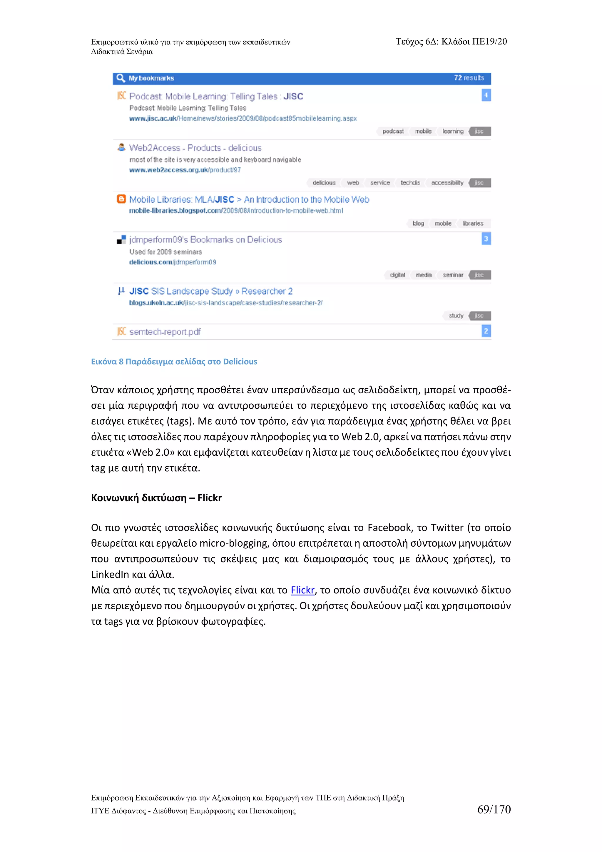 Επιμορφωτικό υλικό για την επιμόρφωση των εκπαιδευτικών Τεύχος 6Δ: Κλάδοι ΠΕ19/20 
Διδακτικά Σενάρια 
Επιμόρφωση Εκπαιδευτικών για την Αξιοποίηση και Εφαρμογή των ΤΠΕ στη Διδακτική Πράξη 
ΙΤΥΕ Διόφαντος - Διεύθυνση Επιμόρφωσης και Πιστοποίησης 69/170 
Εικόνα 8 Παράδειγμα σελίδας στο Delicious 
Όταν κάποιος χρήστης προσθέτει έναν υπερσύνδεσμο ως σελιδοδείκτη, μπορεί να προσθέ- σει μία περιγραφή που να αντιπροσωπεύει το περιεχόμενο της ιστοσελίδας καθώς και να εισάγει ετικέτες (tags). Με αυτό τον τρόπο, εάν για παράδειγμα ένας χρήστης θέλει να βρει όλες τις ιστοσελίδες που παρέχουν πληροφορίες για το Web 2.0, αρκεί να πατήσει πάνω στην ετικέτα «Web 2.0» και εμφανίζεται κατευθείαν η λίστα με τους σελιδοδείκτες που έχουν γίνει tag με αυτή την ετικέτα. 
Κοινωνική δικτύωση – Flickr 
Οι πιο γνωστές ιστοσελίδες κοινωνικής δικτύωσης είναι το Facebook, το Twitter (το οποίο θεωρείται και εργαλείο micro-blogging, όπου επιτρέπεται η αποστολή σύντομων μηνυμάτων που αντιπροσωπεύουν τις σκέψεις μας και διαμοιρασμός τους με άλλους χρήστες), το LinkedIn και άλλα. 
Μία από αυτές τις τεχνολογίες είναι και το Flickr, το οποίο συνδυάζει ένα κοινωνικό δίκτυο με περιεχόμενο που δημιουργούν οι χρήστες. Οι χρήστες δουλεύουν μαζί και χρησιμοποιούν τα tags για να βρίσκουν φωτογραφίες.  
