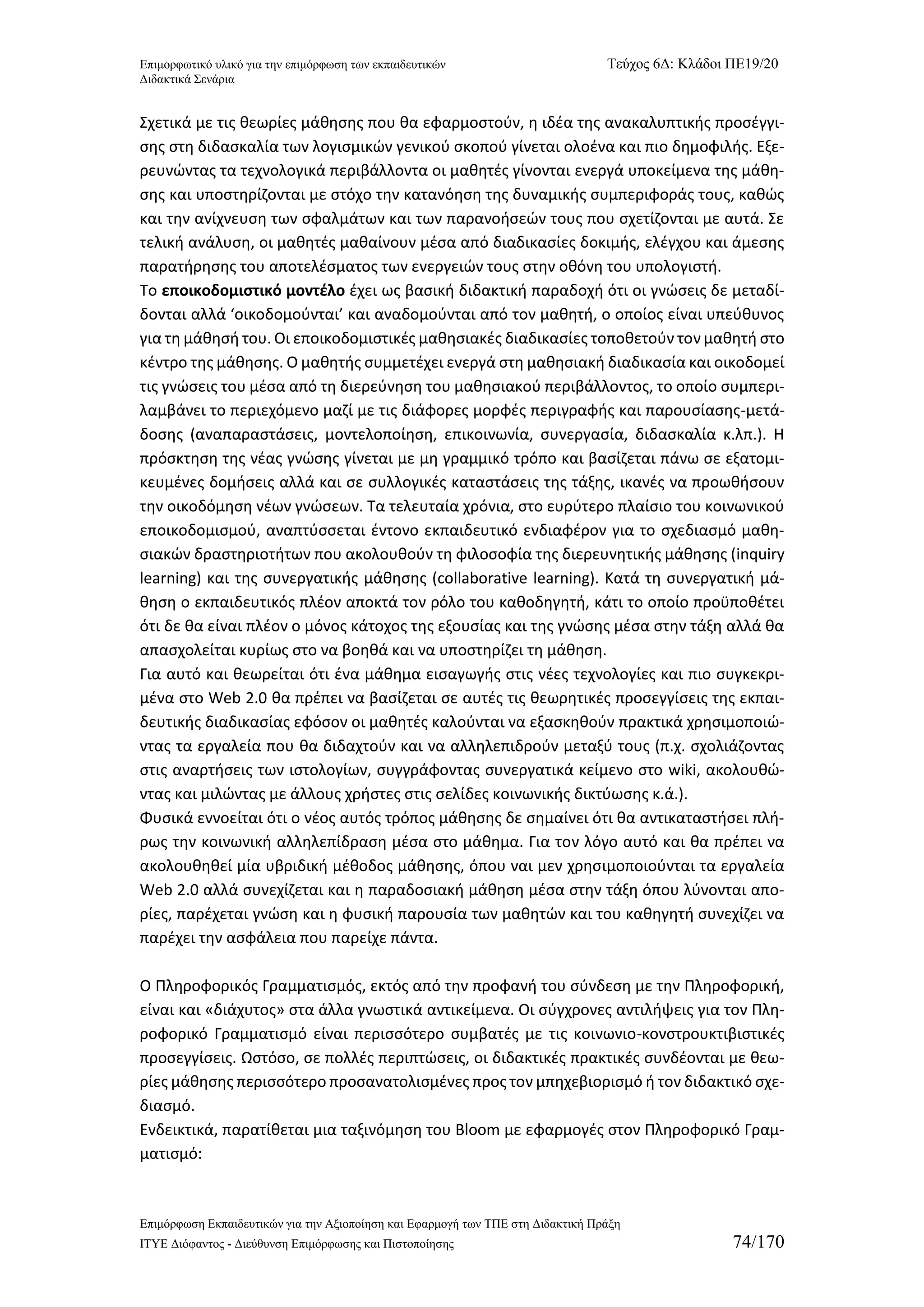 Επιμορφωτικό υλικό για την επιμόρφωση των εκπαιδευτικών Τεύχος 6Δ: Κλάδοι ΠΕ19/20 
Διδακτικά Σενάρια 
Επιμόρφωση Εκπαιδευτικών για την Αξιοποίηση και Εφαρμογή των ΤΠΕ στη Διδακτική Πράξη 
ΙΤΥΕ Διόφαντος - Διεύθυνση Επιμόρφωσης και Πιστοποίησης 74/170 
Σχετικά με τις θεωρίες μάθησης που θα εφαρμοστούν, η ιδέα της ανακαλυπτικής προσέγγι- σης στη διδασκαλία των λογισμικών γενικού σκοπού γίνεται ολοένα και πιο δημοφιλής. Εξε- ρευνώντας τα τεχνολογικά περιβάλλοντα οι μαθητές γίνονται ενεργά υποκείμενα της μάθη- σης και υποστηρίζονται με στόχο την κατανόηση της δυναμικής συμπεριφοράς τους, καθώς και την ανίχνευση των σφαλμάτων και των παρανοήσεών τους που σχετίζονται με αυτά. Σε τελική ανάλυση, οι μαθητές μαθαίνουν μέσα από διαδικασίες δοκιμής, ελέγχου και άμεσης παρατήρησης του αποτελέσματος των ενεργειών τους στην οθόνη του υπολογιστή. 
Το εποικοδομιστικό μοντέλο έχει ως βασική διδακτική παραδοχή ότι οι γνώσεις δε μεταδί- δονται αλλά ‘οικοδομούνται’ και αναδομούνται από τον μαθητή, ο οποίος είναι υπεύθυνος για τη μάθησή του. Οι εποικοδομιστικές μαθησιακές διαδικασίες τοποθετούν τον μαθητή στο κέντρο της μάθησης. Ο μαθητής συμμετέχει ενεργά στη μαθησιακή διαδικασία και οικοδομεί τις γνώσεις του μέσα από τη διερεύνηση του μαθησιακού περιβάλλοντος, το οποίο συμπερι- λαμβάνει το περιεχόμενο μαζί με τις διάφορες μορφές περιγραφής και παρουσίασης-μετά- δοσης (αναπαραστάσεις, μοντελοποίηση, επικοινωνία, συνεργασία, διδασκαλία κ.λπ.). Η πρόσκτηση της νέας γνώσης γίνεται με μη γραμμικό τρόπο και βασίζεται πάνω σε εξατομι- κευμένες δομήσεις αλλά και σε συλλογικές καταστάσεις της τάξης, ικανές να προωθήσουν την οικοδόμηση νέων γνώσεων. Τα τελευταία χρόνια, στο ευρύτερο πλαίσιο του κοινωνικού εποικοδομισμού, αναπτύσσεται έντονο εκπαιδευτικό ενδιαφέρον για το σχεδιασμό μαθη- σιακών δραστηριοτήτων που ακολουθούν τη φιλοσοφία της διερευνητικής μάθησης (inquiry learning) και της συνεργατικής μάθησης (collaborative learning). Κατά τη συνεργατική μά- θηση ο εκπαιδευτικός πλέον αποκτά τον ρόλο του καθοδηγητή, κάτι το οποίο προϋποθέτει ότι δε θα είναι πλέον ο μόνος κάτοχος της εξουσίας και της γνώσης μέσα στην τάξη αλλά θα απασχολείται κυρίως στο να βοηθά και να υποστηρίζει τη μάθηση. 
Για αυτό και θεωρείται ότι ένα μάθημα εισαγωγής στις νέες τεχνολογίες και πιο συγκεκρι- μένα στο Web 2.0 θα πρέπει να βασίζεται σε αυτές τις θεωρητικές προσεγγίσεις της εκπαι- δευτικής διαδικασίας εφόσον οι μαθητές καλούνται να εξασκηθούν πρακτικά χρησιμοποιώ- ντας τα εργαλεία που θα διδαχτούν και να αλληλεπιδρούν μεταξύ τους (π.χ. σχολιάζοντας στις αναρτήσεις των ιστολογίων, συγγράφοντας συνεργατικά κείμενο στο wiki, ακολουθώ- ντας και μιλώντας με άλλους χρήστες στις σελίδες κοινωνικής δικτύωσης κ.ά.). 
Φυσικά εννοείται ότι ο νέος αυτός τρόπος μάθησης δε σημαίνει ότι θα αντικαταστήσει πλή- ρως την κοινωνική αλληλεπίδραση μέσα στο μάθημα. Για τον λόγο αυτό και θα πρέπει να ακολουθηθεί μία υβριδική μέθοδος μάθησης, όπου ναι μεν χρησιμοποιούνται τα εργαλεία Web 2.0 αλλά συνεχίζεται και η παραδοσιακή μάθηση μέσα στην τάξη όπου λύνονται απο- ρίες, παρέχεται γνώση και η φυσική παρουσία των μαθητών και του καθηγητή συνεχίζει να παρέχει την ασφάλεια που παρείχε πάντα. 
Ο Πληροφορικός Γραμματισμός, εκτός από την προφανή του σύνδεση με την Πληροφορική, είναι και «διάχυτος» στα άλλα γνωστικά αντικείμενα. Οι σύγχρονες αντιλήψεις για τον Πλη- ροφορικό Γραμματισμό είναι περισσότερο συμβατές με τις κοινωνιο-κονστρουκτιβιστικές προσεγγίσεις. Ωστόσο, σε πολλές περιπτώσεις, οι διδακτικές πρακτικές συνδέονται με θεω- ρίες μάθησης περισσότερο προσανατολισμένες προς τον μπηχεβιορισμό ή τον διδακτικό σχε- διασμό. 
Ενδεικτικά, παρατίθεται μια ταξινόμηση του Bloom με εφαρμογές στον Πληροφορικό Γραμ- ματισμό:  