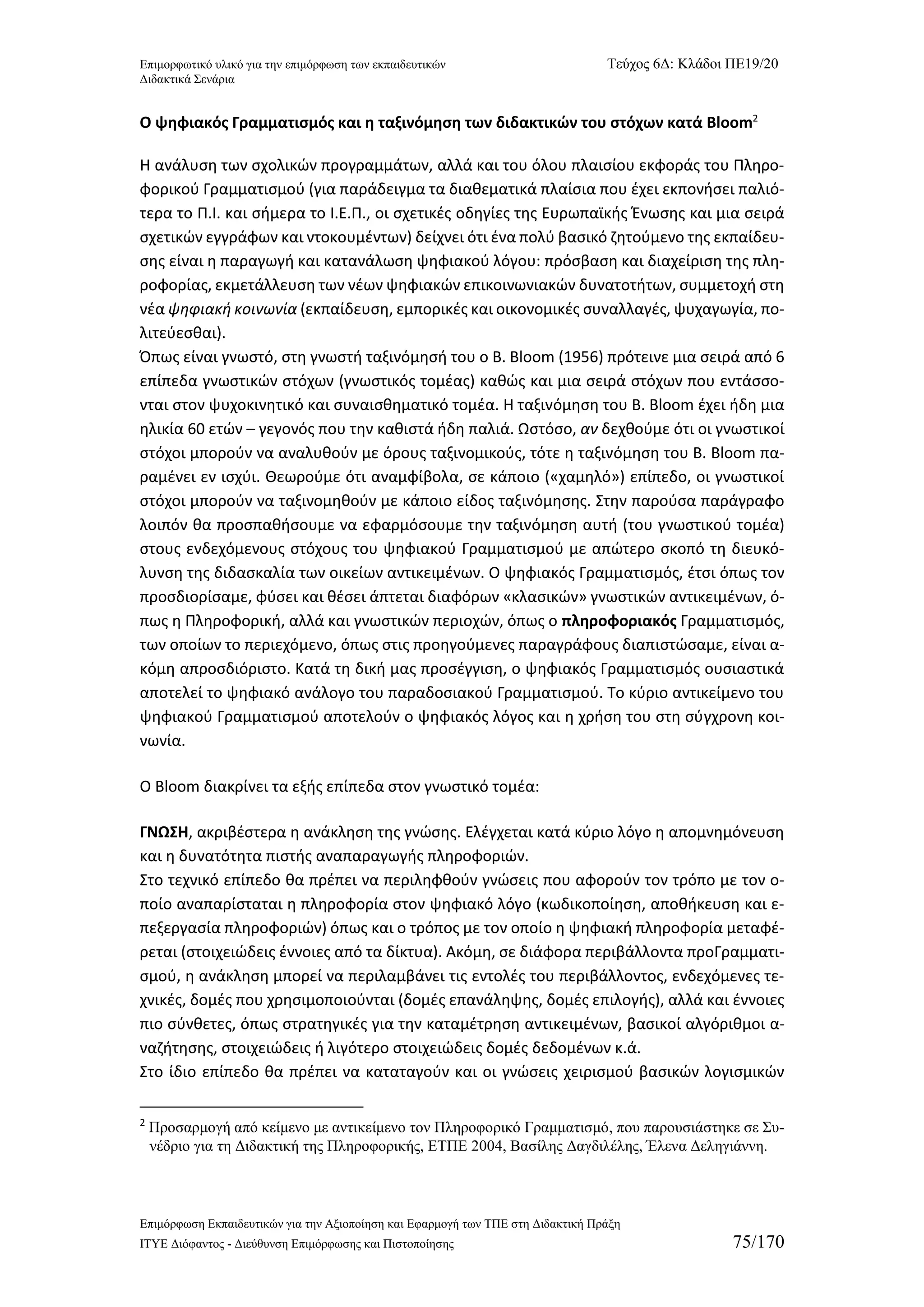 Επιμορφωτικό υλικό για την επιμόρφωση των εκπαιδευτικών Τεύχος 6Δ: Κλάδοι ΠΕ19/20 
Διδακτικά Σενάρια 
Επιμόρφωση Εκπαιδευτικών για την Αξιοποίηση και Εφαρμογή των ΤΠΕ στη Διδακτική Πράξη 
ΙΤΥΕ Διόφαντος - Διεύθυνση Επιμόρφωσης και Πιστοποίησης 75/170 
Ο ψηφιακός Γραμματισμός και η ταξινόμηση των διδακτικών του στόχων κατά Bloom2 
Η ανάλυση των σχολικών προγραμμάτων, αλλά και του όλου πλαισίου εκφοράς του Πληρο- φορικού Γραμματισμού (για παράδειγμα τα διαθεματικά πλαίσια που έχει εκπονήσει παλιό- τερα το Π.Ι. και σήμερα το Ι.Ε.Π., οι σχετικές οδηγίες της Ευρωπαϊκής Ένωσης και μια σειρά σχετικών εγγράφων και ντοκουμέντων) δείχνει ότι ένα πολύ βασικό ζητούμενο της εκπαίδευ- σης είναι η παραγωγή και κατανάλωση ψηφιακού λόγου: πρόσβαση και διαχείριση της πλη- ροφορίας, εκμετάλλευση των νέων ψηφιακών επικοινωνιακών δυνατοτήτων, συμμετοχή στη νέα ψηφιακή κοινωνία (εκπαίδευση, εμπορικές και οικονομικές συναλλαγές, ψυχαγωγία, πο- λιτεύεσθαι). 
Όπως είναι γνωστό, στη γνωστή ταξινόμησή του ο B. Bloom (1956) πρότεινε μια σειρά από 6 επίπεδα γνωστικών στόχων (γνωστικός τομέας) καθώς και μια σειρά στόχων που εντάσσο- νται στον ψυχοκινητικό και συναισθηματικό τομέα. Η ταξινόμηση του B. Bloom έχει ήδη μια ηλικία 60 ετών – γεγονός που την καθιστά ήδη παλιά. Ωστόσο, αν δεχθούμε ότι οι γνωστικοί στόχοι μπορούν να αναλυθούν με όρους ταξινομικούς, τότε η ταξινόμηση του Β. Βloοm πα- ραμένει εν ισχύι. Θεωρούμε ότι αναμφίβολα, σε κάποιο («χαμηλό») επίπεδο, οι γνωστικοί στόχοι μπορούν να ταξινομηθούν με κάποιο είδος ταξινόμησης. Στην παρούσα παράγραφο λοιπόν θα προσπαθήσουμε να εφαρμόσουμε την ταξινόμηση αυτή (του γνωστικού τομέα) στους ενδεχόμενους στόχους του ψηφιακού Γραμματισμού με απώτερο σκοπό τη διευκό- λυνση της διδασκαλία των οικείων αντικειμένων. Ο ψηφιακός Γραμματισμός, έτσι όπως τον προσδιορίσαμε, φύσει και θέσει άπτεται διαφόρων «κλασικών» γνωστικών αντικειμένων, ό- πως η Πληροφορική, αλλά και γνωστικών περιοχών, όπως ο πληροφοριακός Γραμματισμός, των οποίων το περιεχόμενο, όπως στις προηγούμενες παραγράφους διαπιστώσαμε, είναι α- κόμη απροσδιόριστο. Κατά τη δική μας προσέγγιση, ο ψηφιακός Γραμματισμός ουσιαστικά αποτελεί το ψηφιακό ανάλογο του παραδοσιακού Γραμματισμού. Το κύριο αντικείμενο του ψηφιακού Γραμματισμού αποτελούν ο ψηφιακός λόγος και η χρήση του στη σύγχρονη κοι- νωνία. 
Ο Bloom διακρίνει τα εξής επίπεδα στον γνωστικό τομέα: 
ΓΝΩΣΗ, ακριβέστερα η ανάκληση της γνώσης. Ελέγχεται κατά κύριο λόγο η απομνημόνευση και η δυνατότητα πιστής αναπαραγωγής πληροφοριών. 
Στο τεχνικό επίπεδο θα πρέπει να περιληφθούν γνώσεις που αφορούν τον τρόπο με τον ο- ποίο αναπαρίσταται η πληροφορία στον ψηφιακό λόγο (κωδικοποίηση, αποθήκευση και ε- πεξεργασία πληροφοριών) όπως και ο τρόπος με τον οποίο η ψηφιακή πληροφορία μεταφέ- ρεται (στοιχειώδεις έννοιες από τα δίκτυα). Ακόμη, σε διάφορα περιβάλλοντα προΓραμματι- σμού, η ανάκληση μπορεί να περιλαμβάνει τις εντολές του περιβάλλοντος, ενδεχόμενες τε- χνικές, δομές που χρησιμοποιούνται (δομές επανάληψης, δομές επιλογής), αλλά και έννοιες πιο σύνθετες, όπως στρατηγικές για την καταμέτρηση αντικειμένων, βασικοί αλγόριθμοι α- ναζήτησης, στοιχειώδεις ή λιγότερο στοιχειώδεις δομές δεδομένων κ.ά. 
Στο ίδιο επίπεδο θα πρέπει να καταταγούν και οι γνώσεις χειρισμού βασικών λογισμικών 
2 Προσαρμογή από κείμενο με αντικείμενο τον Πληροφορικό Γραμματισμό, που παρουσιάστηκε σε Συ- νέδριο για τη Διδακτική της Πληροφορικής, ΕΤΠΕ 2004, Βασίλης Δαγδιλέλης, Έλενα Δεληγιάννη.  