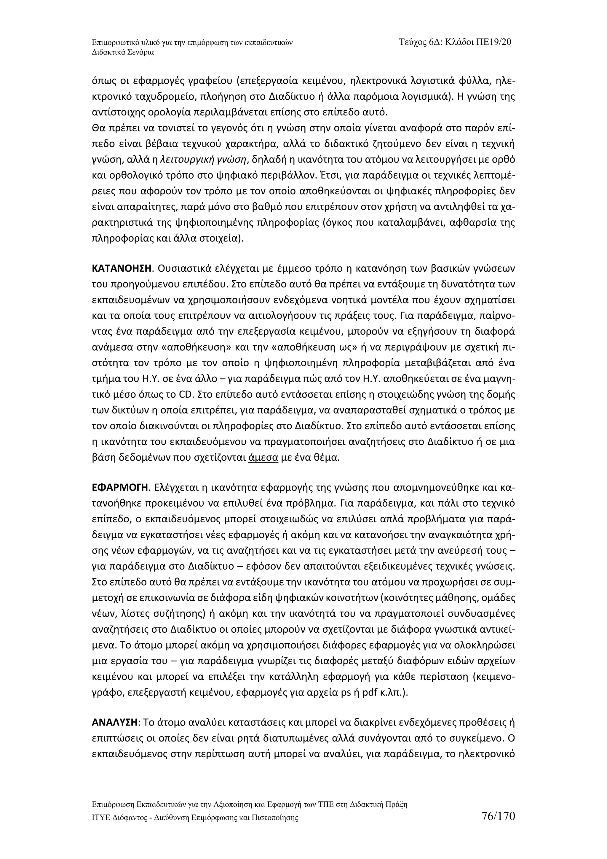Επιμορφωτικό υλικό για την επιμόρφωση των εκπαιδευτικών Τεύχος 6Δ: Κλάδοι ΠΕ19/20 
Διδακτικά Σενάρια 
Επιμόρφωση Εκπαιδευτικών για την Αξιοποίηση και Εφαρμογή των ΤΠΕ στη Διδακτική Πράξη 
ΙΤΥΕ Διόφαντος - Διεύθυνση Επιμόρφωσης και Πιστοποίησης 76/170 
όπως οι εφαρμογές γραφείου (επεξεργασία κειμένου, ηλεκτρονικά λογιστικά φύλλα, ηλε- κτρονικό ταχυδρομείο, πλοήγηση στο Διαδίκτυο ή άλλα παρόμοια λογισμικά). Η γνώση της αντίστοιχης ορολογία περιλαμβάνεται επίσης στο επίπεδο αυτό. 
Θα πρέπει να τονιστεί το γεγονός ότι η γνώση στην οποία γίνεται αναφορά στο παρόν επί- πεδο είναι βέβαια τεχνικού χαρακτήρα, αλλά το διδακτικό ζητούμενο δεν είναι η τεχνική γνώση, αλλά η λειτουργική γνώση, δηλαδή η ικανότητα του ατόμου να λειτουργήσει με ορθό και ορθολογικό τρόπο στο ψηφιακό περιβάλλον. Έτσι, για παράδειγμα οι τεχνικές λεπτομέ- ρειες που αφορούν τον τρόπο με τον οποίο αποθηκεύονται οι ψηφιακές πληροφορίες δεν είναι απαραίτητες, παρά μόνο στο βαθμό που επιτρέπουν στον χρήστη να αντιληφθεί τα χα- ρακτηριστικά της ψηφιοποιημένης πληροφορίας (όγκος που καταλαμβάνει, αφθαρσία της πληροφορίας και άλλα στοιχεία). 
ΚΑΤΑΝΟΗΣΗ. Ουσιαστικά ελέγχεται με έμμεσο τρόπο η κατανόηση των βασικών γνώσεων του προηγούμενου επιπέδου. Στο επίπεδο αυτό θα πρέπει να εντάξουμε τη δυνατότητα των εκπαιδευομένων να χρησιμοποιήσουν ενδεχόμενα νοητικά μοντέλα που έχουν σχηματίσει και τα οποία τους επιτρέπουν να αιτιολογήσουν τις πράξεις τους. Για παράδειγμα, παίρνο- ντας ένα παράδειγμα από την επεξεργασία κειμένου, μπορούν να εξηγήσουν τη διαφορά ανάμεσα στην «αποθήκευση» και την «αποθήκευση ως» ή να περιγράψουν με σχετική πι- στότητα τον τρόπο με τον οποίο η ψηφιοποιημένη πληροφορία μεταβιβάζεται από ένα τμήμα του Η.Υ. σε ένα άλλο – για παράδειγμα πώς από τον Η.Υ. αποθηκεύεται σε ένα μαγνη- τικό μέσο όπως το CD. Στο επίπεδο αυτό εντάσσεται επίσης η στοιχειώδης γνώση της δομής των δικτύων η οποία επιτρέπει, για παράδειγμα, να αναπαρασταθεί σχηματικά ο τρόπος με τον οποίο διακινούνται οι πληροφορίες στο Διαδίκτυο. Στο επίπεδο αυτό εντάσσεται επίσης η ικανότητα του εκπαιδευόμενου να πραγματοποιήσει αναζητήσεις στο Διαδίκτυο ή σε μια βάση δεδομένων που σχετίζονται άμεσα με ένα θέμα. 
ΕΦΑΡΜΟΓΗ. Ελέγχεται η ικανότητα εφαρμογής της γνώσης που απομνημονεύθηκε και κα- τανοήθηκε προκειμένου να επιλυθεί ένα πρόβλημα. Για παράδειγμα, και πάλι στο τεχνικό επίπεδο, ο εκπαιδευόμενος μπορεί στοιχειωδώς να επιλύσει απλά προβλήματα για παρά- δειγμα να εγκαταστήσει νέες εφαρμογές ή ακόμη και να κατανοήσει την αναγκαιότητα χρή- σης νέων εφαρμογών, να τις αναζητήσει και να τις εγκαταστήσει μετά την ανεύρεσή τους – για παράδειγμα στο Διαδίκτυο – εφόσον δεν απαιτούνται εξειδικευμένες τεχνικές γνώσεις. Στο επίπεδο αυτό θα πρέπει να εντάξουμε την ικανότητα του ατόμου να προχωρήσει σε συμ- μετοχή σε επικοινωνία σε διάφορα είδη ψηφιακών κοινοτήτων (κοινότητες μάθησης, ομάδες νέων, λίστες συζήτησης) ή ακόμη και την ικανότητά του να πραγματοποιεί συνδυασμένες αναζητήσεις στο Διαδίκτυο οι οποίες μπορούν να σχετίζονται με διάφορα γνωστικά αντικεί- μενα. Το άτομο μπορεί ακόμη να χρησιμοποιήσει διάφορες εφαρμογές για να ολοκληρώσει μια εργασία του – για παράδειγμα γνωρίζει τις διαφορές μεταξύ διαφόρων ειδών αρχείων κειμένου και μπορεί να επιλέξει την κατάλληλη εφαρμογή για κάθε περίσταση (κειμενο- γράφο, επεξεργαστή κειμένου, εφαρμογές για αρχεία ps ή pdf κ.λπ.). 
ΑΝΑΛΥΣΗ: Το άτομο αναλύει καταστάσεις και μπορεί να διακρίνει ενδεχόμενες προθέσεις ή επιπτώσεις οι οποίες δεν είναι ρητά διατυπωμένες αλλά συνάγονται από το συγκείμενο. Ο εκπαιδευόμενος στην περίπτωση αυτή μπορεί να αναλύει, για παράδειγμα, το ηλεκτρονικό  