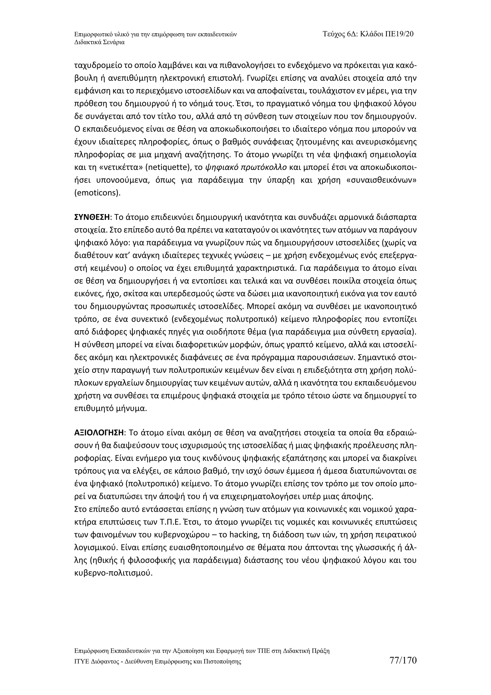 Επιμορφωτικό υλικό για την επιμόρφωση των εκπαιδευτικών Τεύχος 6Δ: Κλάδοι ΠΕ19/20 
Διδακτικά Σενάρια 
Επιμόρφωση Εκπαιδευτικών για την Αξιοποίηση και Εφαρμογή των ΤΠΕ στη Διδακτική Πράξη 
ΙΤΥΕ Διόφαντος - Διεύθυνση Επιμόρφωσης και Πιστοποίησης 77/170 
ταχυδρομείο το οποίο λαμβάνει και να πιθανολογήσει το ενδεχόμενο να πρόκειται για κακό- βουλη ή ανεπιθύμητη ηλεκτρονική επιστολή. Γνωρίζει επίσης να αναλύει στοιχεία από την εμφάνιση και το περιεχόμενο ιστοσελίδων και να αποφαίνεται, τουλάχιστον εν μέρει, για την πρόθεση του δημιουργού ή το νόημά τους. Έτσι, το πραγματικό νόημα του ψηφιακού λόγου δε συνάγεται από τον τίτλο του, αλλά από τη σύνθεση των στοιχείων που τον δημιουργούν. Ο εκπαιδευόμενος είναι σε θέση να αποκωδικοποιήσει το ιδιαίτερο νόημα που μπορούν να έχουν ιδιαίτερες πληροφορίες, όπως ο βαθμός συνάφειας ζητουμένης και ανευρισκόμενης πληροφορίας σε μια μηχανή αναζήτησης. Το άτομο γνωρίζει τη νέα ψηφιακή σημειολογία και τη «νετικέττα» (netiquette), το ψηφιακό πρωτόκολλο και μπορεί έτσι να αποκωδικοποι- ήσει υπονοούμενα, όπως για παράδειγμα την ύπαρξη και χρήση «συναισθεικόνων» (emoticons). 
ΣΥΝΘΕΣΗ: Το άτομο επιδεικνύει δημιουργική ικανότητα και συνδυάζει αρμονικά διάσπαρτα στοιχεία. Στο επίπεδο αυτό θα πρέπει να καταταγούν οι ικανότητες των ατόμων να παράγουν ψηφιακό λόγο: για παράδειγμα να γνωρίζουν πώς να δημιουργήσουν ιστοσελίδες (χωρίς να διαθέτουν κατ’ ανάγκη ιδιαίτερες τεχνικές γνώσεις – με χρήση ενδεχομένως ενός επεξεργα- στή κειμένου) ο οποίος να έχει επιθυμητά χαρακτηριστικά. Για παράδειγμα το άτομο είναι σε θέση να δημιουργήσει ή να εντοπίσει και τελικά και να συνθέσει ποικίλα στοιχεία όπως εικόνες, ήχο, σκίτσα και υπερδεσμούς ώστε να δώσει μια ικανοποιητική εικόνα για τον εαυτό του δημιουργώντας προσωπικές ιστοσελίδες. Μπορεί ακόμη να συνθέσει με ικανοποιητικό τρόπο, σε ένα συνεκτικό (ενδεχομένως πολυτροπικό) κείμενο πληροφορίες που εντοπίζει από διάφορες ψηφιακές πηγές για οιοδήποτε θέμα (για παράδειγμα μια σύνθετη εργασία). Η σύνθεση μπορεί να είναι διαφορετικών μορφών, όπως γραπτό κείμενο, αλλά και ιστοσελί- δες ακόμη και ηλεκτρονικές διαφάνειες σε ένα πρόγραμμα παρουσιάσεων. Σημαντικό στοι- χείο στην παραγωγή των πολυτροπικών κειμένων δεν είναι η επιδεξιότητα στη χρήση πολύ- πλοκων εργαλείων δημιουργίας των κειμένων αυτών, αλλά η ικανότητα του εκπαιδευόμενου χρήστη να συνθέσει τα επιμέρους ψηφιακά στοιχεία με τρόπο τέτοιο ώστε να δημιουργεί το επιθυμητό μήνυμα. 
ΑΞΙΟΛΟΓΗΣΗ: Το άτομο είναι ακόμη σε θέση να αναζητήσει στοιχεία τα οποία θα εδραιώ- σουν ή θα διαψεύσουν τους ισχυρισμούς της ιστοσελίδας ή μιας ψηφιακής προέλευσης πλη- ροφορίας. Είναι ενήμερο για τους κινδύνους ψηφιακής εξαπάτησης και μπορεί να διακρίνει τρόπους για να ελέγξει, σε κάποιο βαθμό, την ισχύ όσων έμμεσα ή άμεσα διατυπώνονται σε ένα ψηφιακό (πολυτροπικό) κείμενο. Το άτομο γνωρίζει επίσης τον τρόπο με τον οποίο μπο- ρεί να διατυπώσει την άποψή του ή να επιχειρηματολογήσει υπέρ μιας άποψης. 
Στο επίπεδο αυτό εντάσσεται επίσης η γνώση των ατόμων για κοινωνικές και νομικού χαρα- κτήρα επιπτώσεις των Τ.Π.Ε. Έτσι, το άτομο γνωρίζει τις νομικές και κοινωνικές επιπτώσεις των φαινομένων του κυβερνοχώρου – το hacking, τη διάδοση των ιών, τη χρήση πειρατικού λογισμικού. Είναι επίσης ευαισθητοποιημένο σε θέματα που άπτονται της γλωσσικής ή άλ- λης (ηθικής ή φιλοσοφικής για παράδειγμα) διάστασης του νέου ψηφιακού λόγου και του κυβερνο-πολιτισμού.  