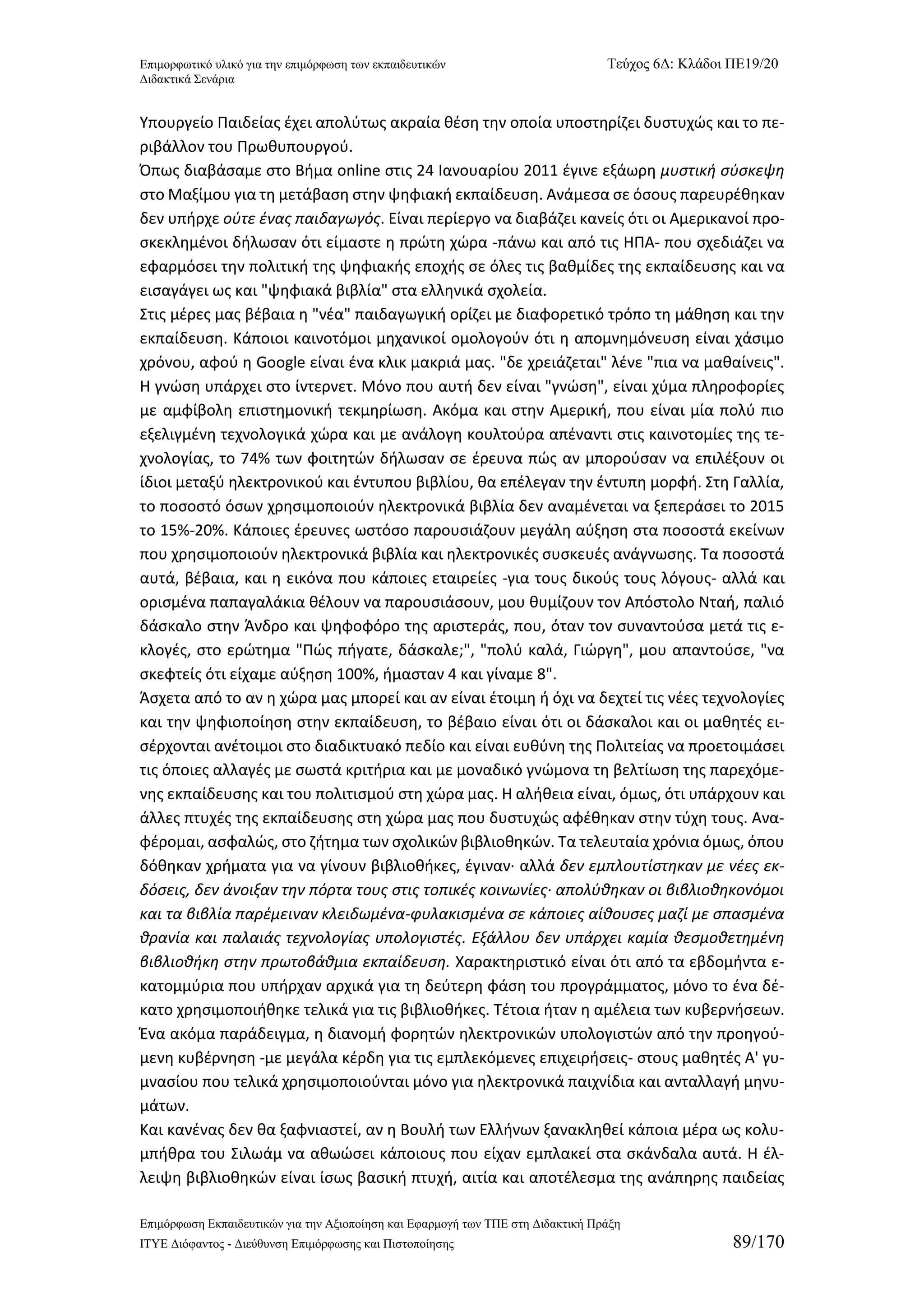 Επιμορφωτικό υλικό για την επιμόρφωση των εκπαιδευτικών Τεύχος 6Δ: Κλάδοι ΠΕ19/20 
Διδακτικά Σενάρια 
Επιμόρφωση Εκπαιδευτικών για την Αξιοποίηση και Εφαρμογή των ΤΠΕ στη Διδακτική Πράξη 
ΙΤΥΕ Διόφαντος - Διεύθυνση Επιμόρφωσης και Πιστοποίησης 89/170 
Υπουργείο Παιδείας έχει απολύτως ακραία θέση την οποία υποστηρίζει δυστυχώς και το πε- ριβάλλον του Πρωθυπουργού. 
Όπως διαβάσαμε στο Βήμα online στις 24 Ιανουαρίου 2011 έγινε εξάωρη μυστική σύσκεψη στο Μαξίμου για τη μετάβαση στην ψηφιακή εκπαίδευση. Ανάμεσα σε όσους παρευρέθηκαν δεν υπήρχε ούτε ένας παιδαγωγός. Είναι περίεργο να διαβάζει κανείς ότι οι Αμερικανοί προ- σκεκλημένοι δήλωσαν ότι είμαστε η πρώτη χώρα -πάνω και από τις ΗΠΑ- που σχεδιάζει να εφαρμόσει την πολιτική της ψηφιακής εποχής σε όλες τις βαθμίδες της εκπαίδευσης και να εισαγάγει ως και "ψηφιακά βιβλία" στα ελληνικά σχολεία. 
Στις μέρες μας βέβαια η "νέα" παιδαγωγική ορίζει με διαφορετικό τρόπο τη μάθηση και την εκπαίδευση. Κάποιοι καινοτόμοι μηχανικοί ομολογούν ότι η απομνημόνευση είναι χάσιμο χρόνου, αφού η Google είναι ένα κλικ μακριά μας. "δε χρειάζεται" λένε "πια να μαθαίνεις". Η γνώση υπάρχει στο ίντερνετ. Μόνο που αυτή δεν είναι "γνώση", είναι χύμα πληροφορίες με αμφίβολη επιστημονική τεκμηρίωση. Ακόμα και στην Αμερική, που είναι μία πολύ πιο εξελιγμένη τεχνολογικά χώρα και με ανάλογη κουλτούρα απέναντι στις καινοτομίες της τε- χνολογίας, το 74% των φοιτητών δήλωσαν σε έρευνα πώς αν μπορούσαν να επιλέξουν οι ίδιοι μεταξύ ηλεκτρονικού και έντυπου βιβλίου, θα επέλεγαν την έντυπη μορφή. Στη Γαλλία, το ποσοστό όσων χρησιμοποιούν ηλεκτρονικά βιβλία δεν αναμένεται να ξεπεράσει το 2015 το 15%-20%. Κάποιες έρευνες ωστόσο παρουσιάζουν μεγάλη αύξηση στα ποσοστά εκείνων που χρησιμοποιούν ηλεκτρονικά βιβλία και ηλεκτρονικές συσκευές ανάγνωσης. Τα ποσοστά αυτά, βέβαια, και η εικόνα που κάποιες εταιρείες -για τους δικούς τους λόγους- αλλά και ορισμένα παπαγαλάκια θέλουν να παρουσιάσουν, μου θυμίζουν τον Απόστολο Νταή, παλιό δάσκαλο στην Άνδρο και ψηφοφόρο της αριστεράς, που, όταν τον συναντούσα μετά τις ε- κλογές, στο ερώτημα "Πώς πήγατε, δάσκαλε;", "πολύ καλά, Γιώργη", μου απαντούσε, "να σκεφτείς ότι είχαμε αύξηση 100%, ήμασταν 4 και γίναμε 8". 
Άσχετα από το αν η χώρα μας μπορεί και αν είναι έτοιμη ή όχι να δεχτεί τις νέες τεχνολογίες και την ψηφιοποίηση στην εκπαίδευση, το βέβαιο είναι ότι οι δάσκαλοι και οι μαθητές ει- σέρχονται ανέτοιμοι στο διαδικτυακό πεδίο και είναι ευθύνη της Πολιτείας να προετοιμάσει τις όποιες αλλαγές με σωστά κριτήρια και με μοναδικό γνώμονα τη βελτίωση της παρεχόμε- νης εκπαίδευσης και του πολιτισμού στη χώρα μας. Η αλήθεια είναι, όμως, ότι υπάρχουν και άλλες πτυχές της εκπαίδευσης στη χώρα μας που δυστυχώς αφέθηκαν στην τύχη τους. Ανα- φέρομαι, ασφαλώς, στο ζήτημα των σχολικών βιβλιοθηκών. Τα τελευταία χρόνια όμως, όπου δόθηκαν χρήματα για να γίνουν βιβλιοθήκες, έγιναν· αλλά δεν εμπλουτίστηκαν με νέες εκ- δόσεις, δεν άνοιξαν την πόρτα τους στις τοπικές κοινωνίες∙ απολύθηκαν οι βιβλιοθηκονόμοι και τα βιβλία παρέμειναν κλειδωμένα-φυλακισμένα σε κάποιες αίθουσες μαζί με σπασμένα θρανία και παλαιάς τεχνολογίας υπολογιστές. Εξάλλου δεν υπάρχει καμία θεσμοθετημένη βιβλιοθήκη στην πρωτοβάθμια εκπαίδευση. Χαρακτηριστικό είναι ότι από τα εβδομήντα ε- κατομμύρια που υπήρχαν αρχικά για τη δεύτερη φάση του προγράμματος, μόνο το ένα δέ- κατο χρησιμοποιήθηκε τελικά για τις βιβλιοθήκες. Τέτοια ήταν η αμέλεια των κυβερνήσεων. Ένα ακόμα παράδειγμα, η διανομή φορητών ηλεκτρονικών υπολογιστών από την προηγού- μενη κυβέρνηση -με μεγάλα κέρδη για τις εμπλεκόμενες επιχειρήσεις- στους μαθητές Α' γυ- μνασίου που τελικά χρησιμοποιούνται μόνο για ηλεκτρονικά παιχνίδια και ανταλλαγή μηνυ- μάτων. 
Και κανένας δεν θα ξαφνιαστεί, αν η Βουλή των Ελλήνων ξανακληθεί κάποια μέρα ως κολυ- μπήθρα του Σιλωάμ να αθωώσει κάποιους που είχαν εμπλακεί στα σκάνδαλα αυτά. Η έλ- λειψη βιβλιοθηκών είναι ίσως βασική πτυχή, αιτία και αποτέλεσμα της ανάπηρης παιδείας  
