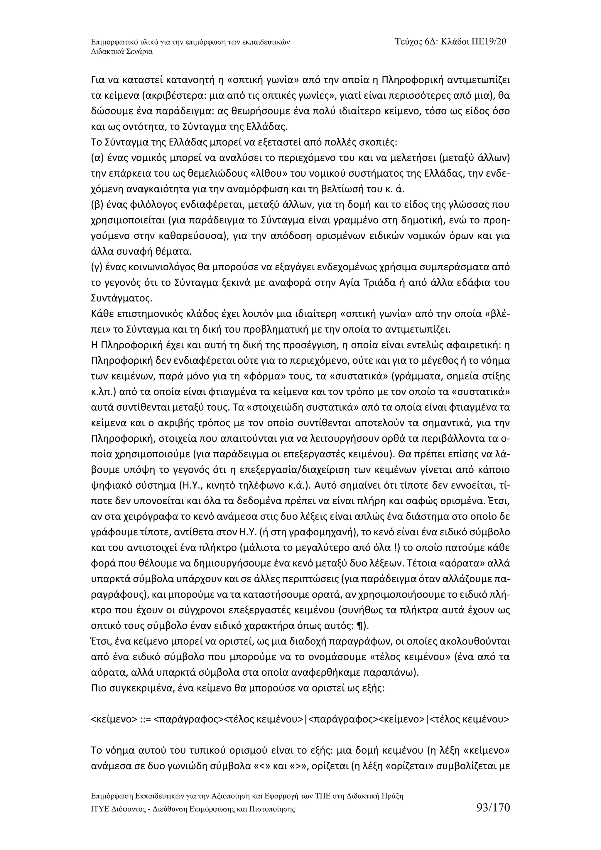 Επιμορφωτικό υλικό για την επιμόρφωση των εκπαιδευτικών Τεύχος 6Δ: Κλάδοι ΠΕ19/20 
Διδακτικά Σενάρια 
Επιμόρφωση Εκπαιδευτικών για την Αξιοποίηση και Εφαρμογή των ΤΠΕ στη Διδακτική Πράξη 
ΙΤΥΕ Διόφαντος - Διεύθυνση Επιμόρφωσης και Πιστοποίησης 93/170 
Για να καταστεί κατανοητή η «οπτική γωνία» από την οποία η Πληροφορική αντιμετωπίζει τα κείμενα (ακριβέστερα: μια από τις οπτικές γωνίες», γιατί είναι περισσότερες από μια), θα δώσουμε ένα παράδειγμα: ας θεωρήσουμε ένα πολύ ιδιαίτερο κείμενο, τόσο ως είδος όσο και ως οντότητα, το Σύνταγμα της Ελλάδας. 
Το Σύνταγμα της Ελλάδας μπορεί να εξεταστεί από πολλές σκοπιές: 
(α) ένας νομικός μπορεί να αναλύσει το περιεχόμενο του και να μελετήσει (μεταξύ άλλων) την επάρκεια του ως θεμελιώδους «λίθου» του νομικού συστήματος της Ελλάδας, την ενδε- χόμενη αναγκαιότητα για την αναμόρφωση και τη βελτίωσή του κ. ά. 
(β) ένας φιλόλογος ενδιαφέρεται, μεταξύ άλλων, για τη δομή και το είδος της γλώσσας που χρησιμοποιείται (για παράδειγμα το Σύνταγμα είναι γραμμένο στη δημοτική, ενώ το προη- γούμενο στην καθαρεύουσα), για την απόδοση ορισμένων ειδικών νομικών όρων και για άλλα συναφή θέματα. 
(γ) ένας κοινωνιολόγος θα μπορούσε να εξαγάγει ενδεχομένως χρήσιμα συμπεράσματα από το γεγονός ότι το Σύνταγμα ξεκινά με αναφορά στην Αγία Τριάδα ή από άλλα εδάφια του Συντάγματος. 
Κάθε επιστημονικός κλάδος έχει λοιπόν μια ιδιαίτερη «οπτική γωνία» από την οποία «βλέ- πει» το Σύνταγμα και τη δική του προβληματική με την οποία το αντιμετωπίζει. 
Η Πληροφορική έχει και αυτή τη δική της προσέγγιση, η οποία είναι εντελώς αφαιρετική: η Πληροφορική δεν ενδιαφέρεται ούτε για το περιεχόμενο, ούτε και για το μέγεθος ή το νόημα των κειμένων, παρά μόνο για τη «φόρμα» τους, τα «συστατικά» (γράμματα, σημεία στίξης κ.λπ.) από τα οποία είναι φτιαγμένα τα κείμενα και τον τρόπο με τον οποίο τα «συστατικά» αυτά συντίθενται μεταξύ τους. Τα «στοιχειώδη συστατικά» από τα οποία είναι φτιαγμένα τα κείμενα και ο ακριβής τρόπος με τον οποίο συντίθενται αποτελούν τα σημαντικά, για την Πληροφορική, στοιχεία που απαιτούνται για να λειτουργήσουν ορθά τα περιβάλλοντα τα ο- ποία χρησιμοποιούμε (για παράδειγμα οι επεξεργαστές κειμένου). Θα πρέπει επίσης να λά- βουμε υπόψη το γεγονός ότι η επεξεργασία/διαχείριση των κειμένων γίνεται από κάποιο ψηφιακό σύστημα (Η.Υ., κινητό τηλέφωνο κ.ά.). Αυτό σημαίνει ότι τίποτε δεν εννοείται, τί- ποτε δεν υπονοείται και όλα τα δεδομένα πρέπει να είναι πλήρη και σαφώς ορισμένα. Έτσι, αν στα χειρόγραφα το κενό ανάμεσα στις δυο λέξεις είναι απλώς ένα διάστημα στο οποίο δε γράφουμε τίποτε, αντίθετα στον Η.Υ. (ή στη γραφομηχανή), το κενό είναι ένα ειδικό σύμβολο και του αντιστοιχεί ένα πλήκτρο (μάλιστα το μεγαλύτερο από όλα !) το οποίο πατούμε κάθε φορά που θέλουμε να δημιουργήσουμε ένα κενό μεταξύ δυο λέξεων. Τέτοια «αόρατα» αλλά υπαρκτά σύμβολα υπάρχουν και σε άλλες περιπτώσεις (για παράδειγμα όταν αλλάζουμε πα- ραγράφους), και μπορούμε να τα καταστήσουμε ορατά, αν χρησιμοποιήσουμε το ειδικό πλή- κτρο που έχουν οι σύγχρονοι επεξεργαστές κειμένου (συνήθως τα πλήκτρα αυτά έχουν ως οπτικό τους σύμβολο έναν ειδικό χαρακτήρα όπως αυτός: ¶). 
Έτσι, ένα κείμενο μπορεί να οριστεί, ως μια διαδοχή παραγράφων, οι οποίες ακολουθούνται από ένα ειδικό σύμβολο που μπορούμε να το ονομάσουμε «τέλος κειμένου» (ένα από τα αόρατα, αλλά υπαρκτά σύμβολα στα οποία αναφερθήκαμε παραπάνω). 
Πιο συγκεκριμένα, ένα κείμενο θα μπορούσε να οριστεί ως εξής: 
<κείμενο> ::= <παράγραφος><τέλος κειμένου>|<παράγραφος><κείμενο>|<τέλος κειμένου> 
Το νόημα αυτού του τυπικού ορισμού είναι το εξής: μια δομή κειμένου (η λέξη «κείμενο» ανάμεσα σε δυο γωνιώδη σύμβολα «<» και «>», ορίζεται (η λέξη «ορίζεται» συμβολίζεται με  