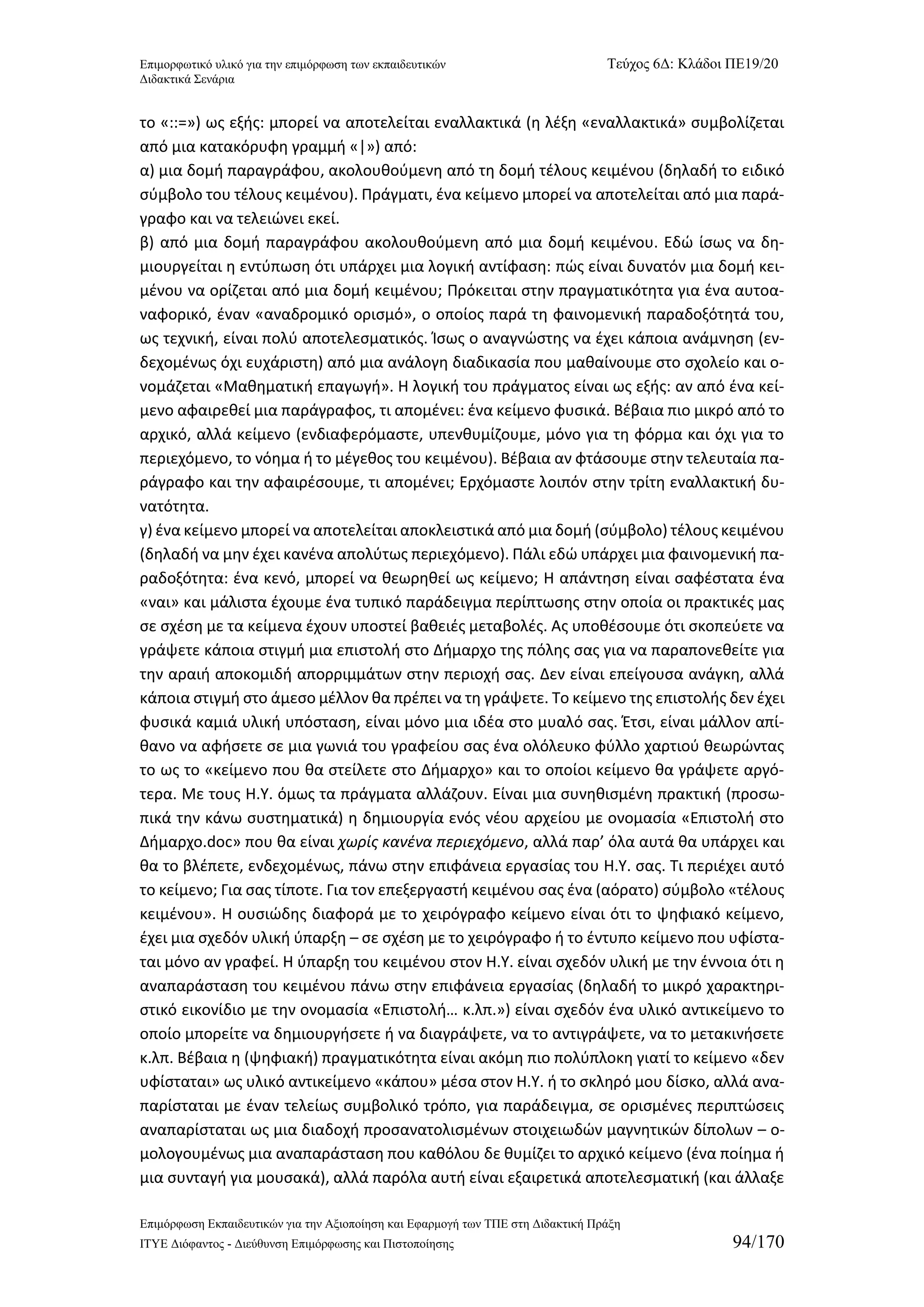 Επιμορφωτικό υλικό για την επιμόρφωση των εκπαιδευτικών Τεύχος 6Δ: Κλάδοι ΠΕ19/20 
Διδακτικά Σενάρια 
Επιμόρφωση Εκπαιδευτικών για την Αξιοποίηση και Εφαρμογή των ΤΠΕ στη Διδακτική Πράξη 
ΙΤΥΕ Διόφαντος - Διεύθυνση Επιμόρφωσης και Πιστοποίησης 94/170 
το «::=») ως εξής: μπορεί να αποτελείται εναλλακτικά (η λέξη «εναλλακτικά» συμβολίζεται από μια κατακόρυφη γραμμή «|») από: 
α) μια δομή παραγράφου, ακολουθούμενη από τη δομή τέλους κειμένου (δηλαδή το ειδικό σύμβολο του τέλους κειμένου). Πράγματι, ένα κείμενο μπορεί να αποτελείται από μια παρά- γραφο και να τελειώνει εκεί. 
β) από μια δομή παραγράφου ακολουθούμενη από μια δομή κειμένου. Εδώ ίσως να δη- μιουργείται η εντύπωση ότι υπάρχει μια λογική αντίφαση: πώς είναι δυνατόν μια δομή κει- μένου να ορίζεται από μια δομή κειμένου; Πρόκειται στην πραγματικότητα για ένα αυτοα- ναφορικό, έναν «αναδρομικό ορισμό», ο οποίος παρά τη φαινομενική παραδοξότητά του, ως τεχνική, είναι πολύ αποτελεσματικός. Ίσως ο αναγνώστης να έχει κάποια ανάμνηση (εν- δεχομένως όχι ευχάριστη) από μια ανάλογη διαδικασία που μαθαίνουμε στο σχολείο και ο- νομάζεται «Μαθηματική επαγωγή». Η λογική του πράγματος είναι ως εξής: αν από ένα κεί- μενο αφαιρεθεί μια παράγραφος, τι απομένει: ένα κείμενο φυσικά. Βέβαια πιο μικρό από το αρχικό, αλλά κείμενο (ενδιαφερόμαστε, υπενθυμίζουμε, μόνο για τη φόρμα και όχι για το περιεχόμενο, το νόημα ή το μέγεθος του κειμένου). Βέβαια αν φτάσουμε στην τελευταία πα- ράγραφο και την αφαιρέσουμε, τι απομένει; Ερχόμαστε λοιπόν στην τρίτη εναλλακτική δυ- νατότητα. 
γ) ένα κείμενο μπορεί να αποτελείται αποκλειστικά από μια δομή (σύμβολο) τέλους κειμένου (δηλαδή να μην έχει κανένα απολύτως περιεχόμενο). Πάλι εδώ υπάρχει μια φαινομενική πα- ραδοξότητα: ένα κενό, μπορεί να θεωρηθεί ως κείμενο; Η απάντηση είναι σαφέστατα ένα «ναι» και μάλιστα έχουμε ένα τυπικό παράδειγμα περίπτωσης στην οποία οι πρακτικές μας σε σχέση με τα κείμενα έχουν υποστεί βαθειές μεταβολές. Ας υποθέσουμε ότι σκοπεύετε να γράψετε κάποια στιγμή μια επιστολή στο Δήμαρχο της πόλης σας για να παραπονεθείτε για την αραιή αποκομιδή απορριμμάτων στην περιοχή σας. Δεν είναι επείγουσα ανάγκη, αλλά κάποια στιγμή στο άμεσο μέλλον θα πρέπει να τη γράψετε. Το κείμενο της επιστολής δεν έχει φυσικά καμιά υλική υπόσταση, είναι μόνο μια ιδέα στο μυαλό σας. Έτσι, είναι μάλλον απί- θανο να αφήσετε σε μια γωνιά του γραφείου σας ένα ολόλευκο φύλλο χαρτιού θεωρώντας το ως το «κείμενο που θα στείλετε στο Δήμαρχο» και το οποίοι κείμενο θα γράψετε αργό- τερα. Με τους Η.Υ. όμως τα πράγματα αλλάζουν. Είναι μια συνηθισμένη πρακτική (προσω- πικά την κάνω συστηματικά) η δημιουργία ενός νέου αρχείου με ονομασία «Επιστολή στο Δήμαρχο.doc» που θα είναι χωρίς κανένα περιεχόμενο, αλλά παρ’ όλα αυτά θα υπάρχει και θα το βλέπετε, ενδεχομένως, πάνω στην επιφάνεια εργασίας του Η.Υ. σας. Τι περιέχει αυτό το κείμενο; Για σας τίποτε. Για τον επεξεργαστή κειμένου σας ένα (αόρατο) σύμβολο «τέλους κειμένου». Η ουσιώδης διαφορά με το χειρόγραφο κείμενο είναι ότι το ψηφιακό κείμενο, έχει μια σχεδόν υλική ύπαρξη – σε σχέση με το χειρόγραφο ή το έντυπο κείμενο που υφίστα- ται μόνο αν γραφεί. Η ύπαρξη του κειμένου στον Η.Υ. είναι σχεδόν υλική με την έννοια ότι η αναπαράσταση του κειμένου πάνω στην επιφάνεια εργασίας (δηλαδή το μικρό χαρακτηρι- στικό εικονίδιο με την ονομασία «Επιστολή… κ.λπ.») είναι σχεδόν ένα υλικό αντικείμενο το οποίο μπορείτε να δημιουργήσετε ή να διαγράψετε, να το αντιγράψετε, να το μετακινήσετε κ.λπ. Βέβαια η (ψηφιακή) πραγματικότητα είναι ακόμη πιο πολύπλοκη γιατί το κείμενο «δεν υφίσταται» ως υλικό αντικείμενο «κάπου» μέσα στον Η.Υ. ή το σκληρό μου δίσκο, αλλά ανα- παρίσταται με έναν τελείως συμβολικό τρόπο, για παράδειγμα, σε ορισμένες περιπτώσεις αναπαρίσταται ως μια διαδοχή προσανατολισμένων στοιχειωδών μαγνητικών δίπολων – ο- μολογουμένως μια αναπαράσταση που καθόλου δε θυμίζει το αρχικό κείμενο (ένα ποίημα ή μια συνταγή για μουσακά), αλλά παρόλα αυτή είναι εξαιρετικά αποτελεσματική (και άλλαξε  