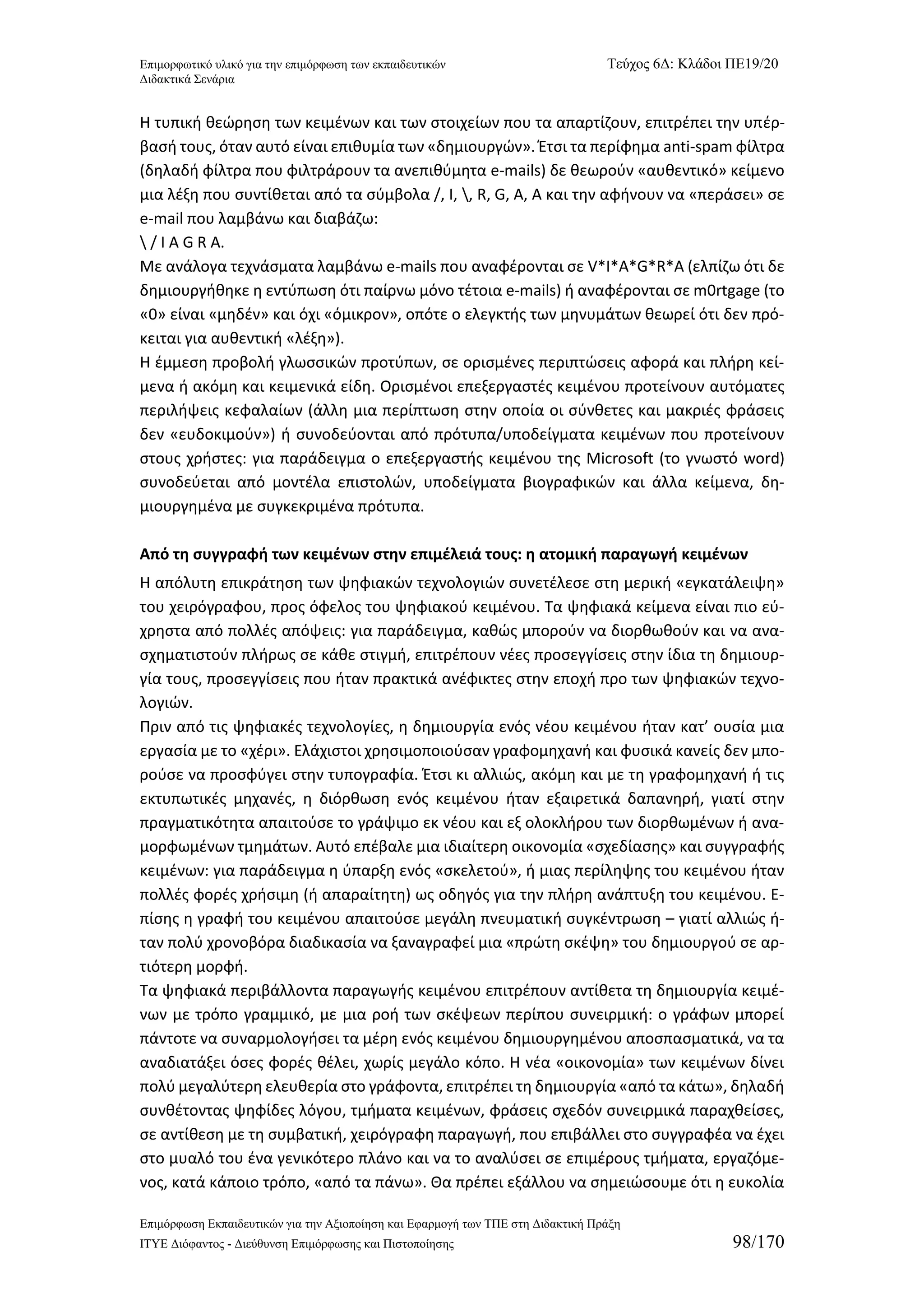 Επιμορφωτικό υλικό για την επιμόρφωση των εκπαιδευτικών Τεύχος 6Δ: Κλάδοι ΠΕ19/20 
Διδακτικά Σενάρια 
Επιμόρφωση Εκπαιδευτικών για την Αξιοποίηση και Εφαρμογή των ΤΠΕ στη Διδακτική Πράξη 
ΙΤΥΕ Διόφαντος - Διεύθυνση Επιμόρφωσης και Πιστοποίησης 98/170 
Η τυπική θεώρηση των κειμένων και των στοιχείων που τα απαρτίζουν, επιτρέπει την υπέρ- βασή τους, όταν αυτό είναι επιθυμία των «δημιουργών». Έτσι τα περίφημα anti-spam φίλτρα (δηλαδή φίλτρα που φιλτράρουν τα ανεπιθύμητα e-mails) δε θεωρούν «αυθεντικό» κείμενο μια λέξη που συντίθεται από τα σύμβολα /, Ι, , R, G, A, A και την αφήνουν να «περάσει» σε e-mail που λαμβάνω και διαβάζω: 
 / Ι Α G R A. 
Με ανάλογα τεχνάσματα λαμβάνω e-mails που αναφέρονται σε V*I*A*G*R*A (ελπίζω ότι δε δημιουργήθηκε η εντύπωση ότι παίρνω μόνο τέτοια e-mails) ή αναφέρονται σε m0rtgage (το «0» είναι «μηδέν» και όχι «όμικρον», οπότε ο ελεγκτής των μηνυμάτων θεωρεί ότι δεν πρό- κειται για αυθεντική «λέξη»). 
Η έμμεση προβολή γλωσσικών προτύπων, σε ορισμένες περιπτώσεις αφορά και πλήρη κεί- μενα ή ακόμη και κειμενικά είδη. Ορισμένοι επεξεργαστές κειμένου προτείνουν αυτόματες περιλήψεις κεφαλαίων (άλλη μια περίπτωση στην οποία οι σύνθετες και μακριές φράσεις δεν «ευδοκιμούν») ή συνοδεύονται από πρότυπα/υποδείγματα κειμένων που προτείνουν στους χρήστες: για παράδειγμα ο επεξεργαστής κειμένου της Microsoft (το γνωστό word) συνοδεύεται από μοντέλα επιστολών, υποδείγματα βιογραφικών και άλλα κείμενα, δη- μιουργημένα με συγκεκριμένα πρότυπα. 
Από τη συγγραφή των κειμένων στην επιμέλειά τους: η ατομική παραγωγή κειμένων 
H απόλυτη επικράτηση των ψηφιακών τεχνολογιών συνετέλεσε στη μερική «εγκατάλειψη» του χειρόγραφου, προς όφελος του ψηφιακού κειμένου. Τα ψηφιακά κείμενα είναι πιο εύ- χρηστα από πολλές απόψεις: για παράδειγμα, καθώς μπορούν να διορθωθούν και να ανα- σχηματιστούν πλήρως σε κάθε στιγμή, επιτρέπουν νέες προσεγγίσεις στην ίδια τη δημιουρ- γία τους, προσεγγίσεις που ήταν πρακτικά ανέφικτες στην εποχή προ των ψηφιακών τεχνο- λογιών. 
Πριν από τις ψηφιακές τεχνολογίες, η δημιουργία ενός νέου κειμένου ήταν κατ’ ουσία μια εργασία με το «χέρι». Ελάχιστοι χρησιμοποιούσαν γραφομηχανή και φυσικά κανείς δεν μπο- ρούσε να προσφύγει στην τυπογραφία. Έτσι κι αλλιώς, ακόμη και με τη γραφομηχανή ή τις εκτυπωτικές μηχανές, η διόρθωση ενός κειμένου ήταν εξαιρετικά δαπανηρή, γιατί στην πραγματικότητα απαιτούσε το γράψιμο εκ νέου και εξ ολοκλήρου των διορθωμένων ή ανα- μορφωμένων τμημάτων. Αυτό επέβαλε μια ιδιαίτερη οικονομία «σχεδίασης» και συγγραφής κειμένων: για παράδειγμα η ύπαρξη ενός «σκελετού», ή μιας περίληψης του κειμένου ήταν πολλές φορές χρήσιμη (ή απαραίτητη) ως οδηγός για την πλήρη ανάπτυξη του κειμένου. Ε- πίσης η γραφή του κειμένου απαιτούσε μεγάλη πνευματική συγκέντρωση – γιατί αλλιώς ή- ταν πολύ χρονοβόρα διαδικασία να ξαναγραφεί μια «πρώτη σκέψη» του δημιουργού σε αρ- τιότερη μορφή. 
Τα ψηφιακά περιβάλλοντα παραγωγής κειμένου επιτρέπουν αντίθετα τη δημιουργία κειμέ- νων με τρόπο γραμμικό, με μια ροή των σκέψεων περίπου συνειρμική: ο γράφων μπορεί πάντοτε να συναρμολογήσει τα μέρη ενός κειμένου δημιουργημένου αποσπασματικά, να τα αναδιατάξει όσες φορές θέλει, χωρίς μεγάλο κόπο. Η νέα «οικονομία» των κειμένων δίνει πολύ μεγαλύτερη ελευθερία στο γράφοντα, επιτρέπει τη δημιουργία «από τα κάτω», δηλαδή συνθέτοντας ψηφίδες λόγου, τμήματα κειμένων, φράσεις σχεδόν συνειρμικά παραχθείσες, σε αντίθεση με τη συμβατική, χειρόγραφη παραγωγή, που επιβάλλει στο συγγραφέα να έχει στο μυαλό του ένα γενικότερο πλάνο και να το αναλύσει σε επιμέρους τμήματα, εργαζόμε- νος, κατά κάποιο τρόπο, «από τα πάνω». Θα πρέπει εξάλλου να σημειώσουμε ότι η ευκολία  