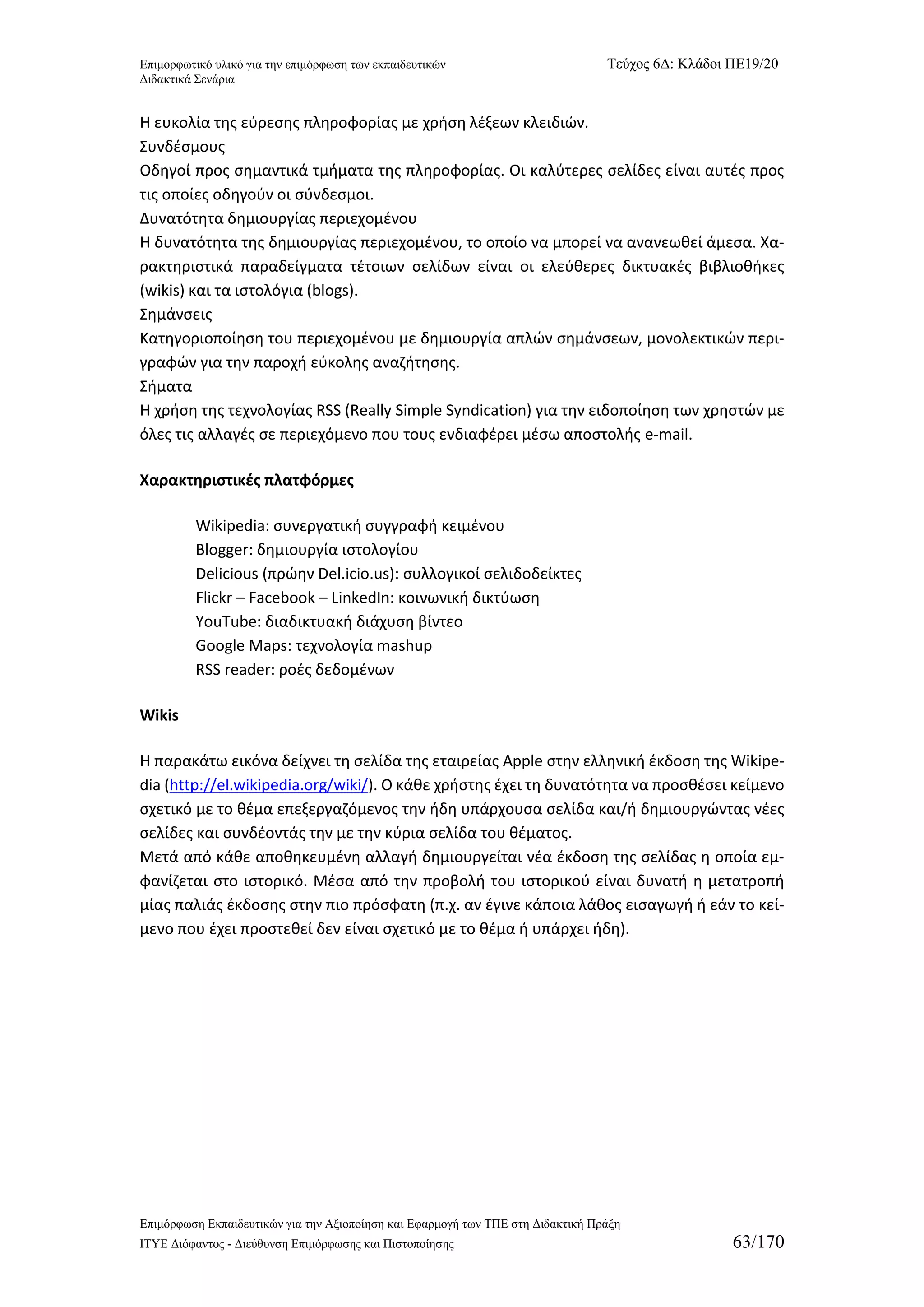 Επιμορφωτικό υλικό για την επιμόρφωση των εκπαιδευτικών Τεύχος 6Δ: Κλάδοι ΠΕ19/20 
Διδακτικά Σενάρια 
Επιμόρφωση Εκπαιδευτικών για την Αξιοποίηση και Εφαρμογή των ΤΠΕ στη Διδακτική Πράξη 
ΙΤΥΕ Διόφαντος - Διεύθυνση Επιμόρφωσης και Πιστοποίησης 63/170 
Η ευκολία της εύρεσης πληροφορίας με χρήση λέξεων κλειδιών. 
Συνδέσμους 
Οδηγοί προς σημαντικά τμήματα της πληροφορίας. Οι καλύτερες σελίδες είναι αυτές προς τις οποίες οδηγούν οι σύνδεσμοι. 
Δυνατότητα δημιουργίας περιεχομένου 
Η δυνατότητα της δημιουργίας περιεχομένου, το οποίο να μπορεί να ανανεωθεί άμεσα. Χα- ρακτηριστικά παραδείγματα τέτοιων σελίδων είναι οι ελεύθερες δικτυακές βιβλιοθήκες (wikis) και τα ιστολόγια (blogs). 
Σημάνσεις 
Κατηγοριοποίηση του περιεχομένου με δημιουργία απλών σημάνσεων, μονολεκτικών περι- γραφών για την παροχή εύκολης αναζήτησης. 
Σήματα 
Η χρήση της τεχνολογίας RSS (Really Simple Syndication) για την ειδοποίηση των χρηστών με όλες τις αλλαγές σε περιεχόμενο που τους ενδιαφέρει μέσω αποστολής e-mail. 
Χαρακτηριστικές πλατφόρμες 
Wikipedia: συνεργατική συγγραφή κειμένου 
Blogger: δημιουργία ιστολογίου 
Delicious (πρώην Del.icio.us): συλλογικοί σελιδοδείκτες 
Flickr – Facebook – LinkedIn: κοινωνική δικτύωση 
YouTube: διαδικτυακή διάχυση βίντεο 
Google Maps: τεχνολογία mashup 
RSS reader: ροές δεδομένων 
Wikis 
Η παρακάτω εικόνα δείχνει τη σελίδα της εταιρείας Apple στην ελληνική έκδοση της Wikipe- dia (http://el.wikipedia.org/wiki/). Ο κάθε χρήστης έχει τη δυνατότητα να προσθέσει κείμενο σχετικό με το θέμα επεξεργαζόμενος την ήδη υπάρχουσα σελίδα και/ή δημιουργώντας νέες σελίδες και συνδέοντάς την με την κύρια σελίδα του θέματος. 
Μετά από κάθε αποθηκευμένη αλλαγή δημιουργείται νέα έκδοση της σελίδας η οποία εμ- φανίζεται στο ιστορικό. Μέσα από την προβολή του ιστορικού είναι δυνατή η μετατροπή μίας παλιάς έκδοσης στην πιο πρόσφατη (π.χ. αν έγινε κάποια λάθος εισαγωγή ή εάν το κεί- μενο που έχει προστεθεί δεν είναι σχετικό με το θέμα ή υπάρχει ήδη).  