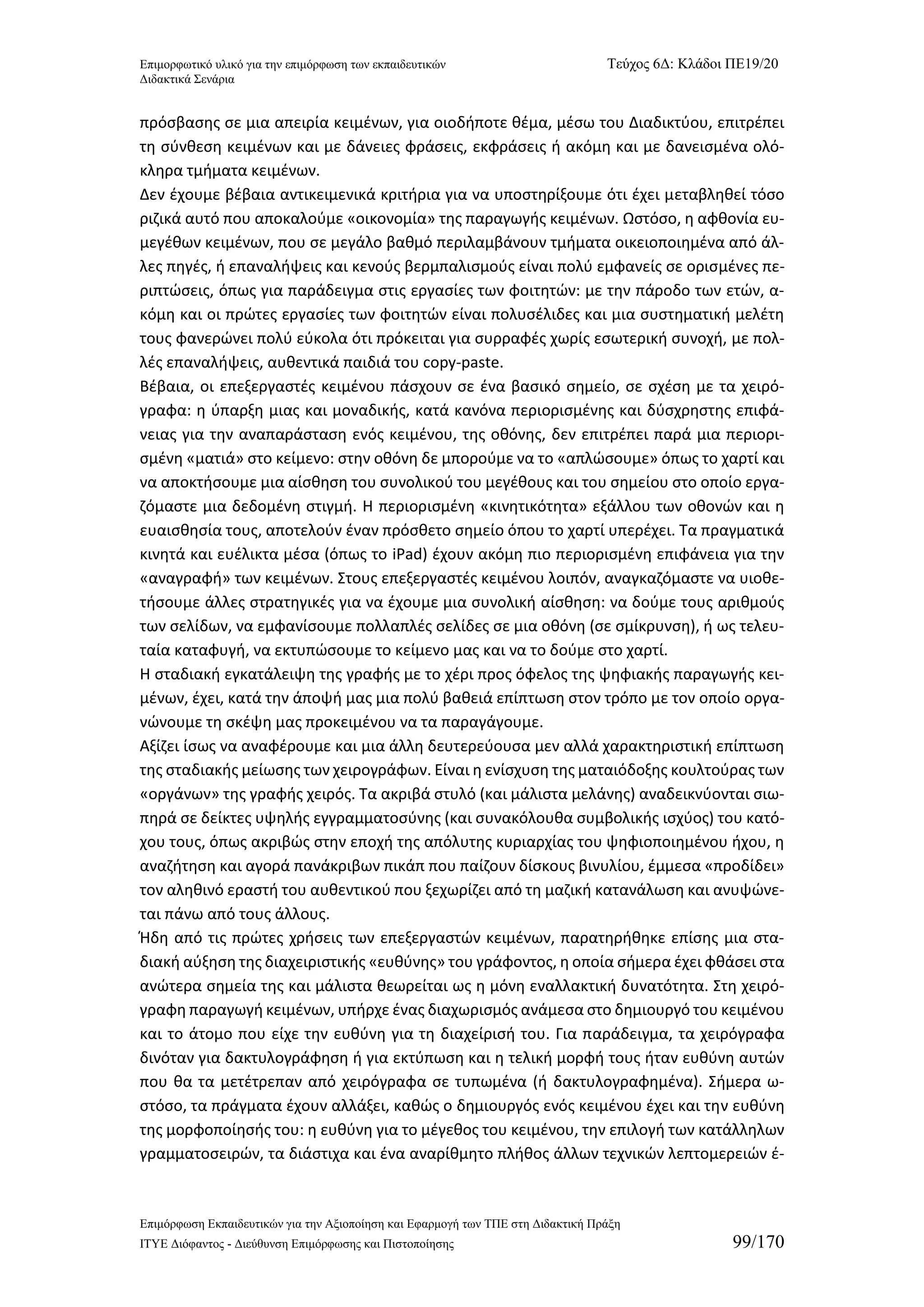 Επιμορφωτικό υλικό για την επιμόρφωση των εκπαιδευτικών Τεύχος 6Δ: Κλάδοι ΠΕ19/20 
Διδακτικά Σενάρια 
Επιμόρφωση Εκπαιδευτικών για την Αξιοποίηση και Εφαρμογή των ΤΠΕ στη Διδακτική Πράξη 
ΙΤΥΕ Διόφαντος - Διεύθυνση Επιμόρφωσης και Πιστοποίησης 99/170 
πρόσβασης σε μια απειρία κειμένων, για οιοδήποτε θέμα, μέσω του Διαδικτύου, επιτρέπει τη σύνθεση κειμένων και με δάνειες φράσεις, εκφράσεις ή ακόμη και με δανεισμένα ολό- κληρα τμήματα κειμένων. 
Δεν έχουμε βέβαια αντικειμενικά κριτήρια για να υποστηρίξουμε ότι έχει μεταβληθεί τόσο ριζικά αυτό που αποκαλούμε «οικονομία» της παραγωγής κειμένων. Ωστόσο, η αφθονία ευ- μεγέθων κειμένων, που σε μεγάλο βαθμό περιλαμβάνουν τμήματα οικειοποιημένα από άλ- λες πηγές, ή επαναλήψεις και κενούς βερμπαλισμούς είναι πολύ εμφανείς σε ορισμένες πε- ριπτώσεις, όπως για παράδειγμα στις εργασίες των φοιτητών: με την πάροδο των ετών, α- κόμη και οι πρώτες εργασίες των φοιτητών είναι πολυσέλιδες και μια συστηματική μελέτη τους φανερώνει πολύ εύκολα ότι πρόκειται για συρραφές χωρίς εσωτερική συνοχή, με πολ- λές επαναλήψεις, αυθεντικά παιδιά του copy-paste. 
Βέβαια, οι επεξεργαστές κειμένου πάσχουν σε ένα βασικό σημείο, σε σχέση με τα χειρό- γραφα: η ύπαρξη μιας και μοναδικής, κατά κανόνα περιορισμένης και δύσχρηστης επιφά- νειας για την αναπαράσταση ενός κειμένου, της οθόνης, δεν επιτρέπει παρά μια περιορι- σμένη «ματιά» στο κείμενο: στην οθόνη δε μπορούμε να το «απλώσουμε» όπως το χαρτί και να αποκτήσουμε μια αίσθηση του συνολικού του μεγέθους και του σημείου στο οποίο εργα- ζόμαστε μια δεδομένη στιγμή. Η περιορισμένη «κινητικότητα» εξάλλου των οθονών και η ευαισθησία τους, αποτελούν έναν πρόσθετο σημείο όπου το χαρτί υπερέχει. Τα πραγματικά κινητά και ευέλικτα μέσα (όπως το iPad) έχουν ακόμη πιο περιορισμένη επιφάνεια για την «αναγραφή» των κειμένων. Στους επεξεργαστές κειμένου λοιπόν, αναγκαζόμαστε να υιοθε- τήσουμε άλλες στρατηγικές για να έχουμε μια συνολική αίσθηση: να δούμε τους αριθμούς των σελίδων, να εμφανίσουμε πολλαπλές σελίδες σε μια οθόνη (σε σμίκρυνση), ή ως τελευ- ταία καταφυγή, να εκτυπώσουμε το κείμενο μας και να το δούμε στο χαρτί. 
Η σταδιακή εγκατάλειψη της γραφής με το χέρι προς όφελος της ψηφιακής παραγωγής κει- μένων, έχει, κατά την άποψή μας μια πολύ βαθειά επίπτωση στον τρόπο με τον οποίο οργα- νώνουμε τη σκέψη μας προκειμένου να τα παραγάγουμε. 
Αξίζει ίσως να αναφέρουμε και μια άλλη δευτερεύουσα μεν αλλά χαρακτηριστική επίπτωση της σταδιακής μείωσης των χειρογράφων. Είναι η ενίσχυση της ματαιόδοξης κουλτούρας των «οργάνων» της γραφής χειρός. Τα ακριβά στυλό (και μάλιστα μελάνης) αναδεικνύονται σιω- πηρά σε δείκτες υψηλής εγγραμματοσύνης (και συνακόλουθα συμβολικής ισχύος) του κατό- χου τους, όπως ακριβώς στην εποχή της απόλυτης κυριαρχίας του ψηφιοποιημένου ήχου, η αναζήτηση και αγορά πανάκριβων πικάπ που παίζουν δίσκους βινυλίου, έμμεσα «προδίδει» τον αληθινό εραστή του αυθεντικού που ξεχωρίζει από τη μαζική κατανάλωση και ανυψώνε- ται πάνω από τους άλλους. 
Ήδη από τις πρώτες χρήσεις των επεξεργαστών κειμένων, παρατηρήθηκε επίσης μια στα- διακή αύξηση της διαχειριστικής «ευθύνης» του γράφοντος, η οποία σήμερα έχει φθάσει στα ανώτερα σημεία της και μάλιστα θεωρείται ως η μόνη εναλλακτική δυνατότητα. Στη χειρό- γραφη παραγωγή κειμένων, υπήρχε ένας διαχωρισμός ανάμεσα στο δημιουργό του κειμένου και το άτομο που είχε την ευθύνη για τη διαχείρισή του. Για παράδειγμα, τα χειρόγραφα δινόταν για δακτυλογράφηση ή για εκτύπωση και η τελική μορφή τους ήταν ευθύνη αυτών που θα τα μετέτρεπαν από χειρόγραφα σε τυπωμένα (ή δακτυλογραφημένα). Σήμερα ω- στόσο, τα πράγματα έχουν αλλάξει, καθώς ο δημιουργός ενός κειμένου έχει και την ευθύνη της μορφοποίησής του: η ευθύνη για το μέγεθος του κειμένου, την επιλογή των κατάλληλων γραμματοσειρών, τα διάστιχα και ένα αναρίθμητο πλήθος άλλων τεχνικών λεπτομερειών έ-  