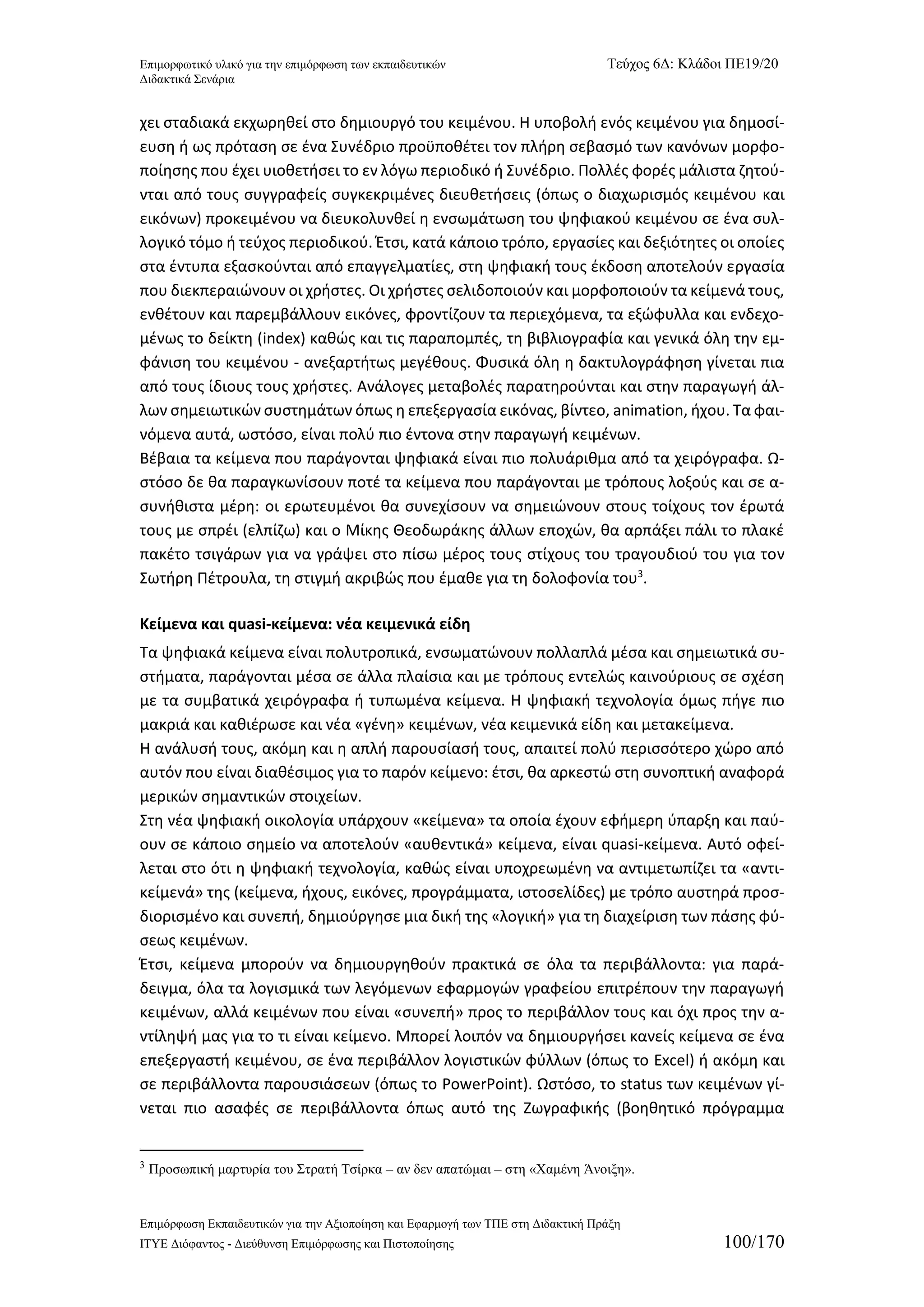 Επιμορφωτικό υλικό για την επιμόρφωση των εκπαιδευτικών Τεύχος 6Δ: Κλάδοι ΠΕ19/20 
Διδακτικά Σενάρια 
Επιμόρφωση Εκπαιδευτικών για την Αξιοποίηση και Εφαρμογή των ΤΠΕ στη Διδακτική Πράξη 
ΙΤΥΕ Διόφαντος - Διεύθυνση Επιμόρφωσης και Πιστοποίησης 100/170 
χει σταδιακά εκχωρηθεί στο δημιουργό του κειμένου. Η υποβολή ενός κειμένου για δημοσί- ευση ή ως πρόταση σε ένα Συνέδριο προϋποθέτει τον πλήρη σεβασμό των κανόνων μορφο- ποίησης που έχει υιοθετήσει το εν λόγω περιοδικό ή Συνέδριο. Πολλές φορές μάλιστα ζητού- νται από τους συγγραφείς συγκεκριμένες διευθετήσεις (όπως ο διαχωρισμός κειμένου και εικόνων) προκειμένου να διευκολυνθεί η ενσωμάτωση του ψηφιακού κειμένου σε ένα συλ- λογικό τόμο ή τεύχος περιοδικού. Έτσι, κατά κάποιο τρόπο, εργασίες και δεξιότητες οι οποίες στα έντυπα εξασκούνται από επαγγελματίες, στη ψηφιακή τους έκδοση αποτελούν εργασία που διεκπεραιώνουν οι χρήστες. Οι χρήστες σελιδοποιούν και μορφοποιούν τα κείμενά τους, ενθέτουν και παρεμβάλλουν εικόνες, φροντίζουν τα περιεχόμενα, τα εξώφυλλα και ενδεχο- μένως το δείκτη (index) καθώς και τις παραπομπές, τη βιβλιογραφία και γενικά όλη την εμ- φάνιση του κειμένου - ανεξαρτήτως μεγέθους. Φυσικά όλη η δακτυλογράφηση γίνεται πια από τους ίδιους τους χρήστες. Ανάλογες μεταβολές παρατηρούνται και στην παραγωγή άλ- λων σημειωτικών συστημάτων όπως η επεξεργασία εικόνας, βίντεο, animation, ήχου. Τα φαι- νόμενα αυτά, ωστόσο, είναι πολύ πιο έντονα στην παραγωγή κειμένων. 
Βέβαια τα κείμενα που παράγονται ψηφιακά είναι πιο πολυάριθμα από τα χειρόγραφα. Ω- στόσο δε θα παραγκωνίσουν ποτέ τα κείμενα που παράγονται με τρόπους λοξούς και σε α- συνήθιστα μέρη: οι ερωτευμένοι θα συνεχίσουν να σημειώνουν στους τοίχους τον έρωτά τους με σπρέι (ελπίζω) και ο Μίκης Θεοδωράκης άλλων εποχών, θα αρπάξει πάλι το πλακέ πακέτο τσιγάρων για να γράψει στο πίσω μέρος τους στίχους του τραγουδιού του για τον Σωτήρη Πέτρουλα, τη στιγμή ακριβώς που έμαθε για τη δολοφονία του3. 
Κείμενα και quasi-κείμενα: νέα κειμενικά είδη 
Τα ψηφιακά κείμενα είναι πολυτροπικά, ενσωματώνουν πολλαπλά μέσα και σημειωτικά συ- στήματα, παράγονται μέσα σε άλλα πλαίσια και με τρόπους εντελώς καινούριους σε σχέση με τα συμβατικά χειρόγραφα ή τυπωμένα κείμενα. Η ψηφιακή τεχνολογία όμως πήγε πιο μακριά και καθιέρωσε και νέα «γένη» κειμένων, νέα κειμενικά είδη και μετακείμενα. 
Η ανάλυσή τους, ακόμη και η απλή παρουσίασή τους, απαιτεί πολύ περισσότερο χώρο από αυτόν που είναι διαθέσιμος για το παρόν κείμενο: έτσι, θα αρκεστώ στη συνοπτική αναφορά μερικών σημαντικών στοιχείων. 
Στη νέα ψηφιακή οικολογία υπάρχουν «κείμενα» τα οποία έχουν εφήμερη ύπαρξη και παύ- ουν σε κάποιο σημείο να αποτελούν «αυθεντικά» κείμενα, είναι quasi-κείμενα. Αυτό οφεί- λεται στο ότι η ψηφιακή τεχνολογία, καθώς είναι υποχρεωμένη να αντιμετωπίζει τα «αντι- κείμενά» της (κείμενα, ήχους, εικόνες, προγράμματα, ιστοσελίδες) με τρόπο αυστηρά προσ- διορισμένο και συνεπή, δημιούργησε μια δική της «λογική» για τη διαχείριση των πάσης φύ- σεως κειμένων. 
Έτσι, κείμενα μπορούν να δημιουργηθούν πρακτικά σε όλα τα περιβάλλοντα: για παρά- δειγμα, όλα τα λογισμικά των λεγόμενων εφαρμογών γραφείου επιτρέπουν την παραγωγή κειμένων, αλλά κειμένων που είναι «συνεπή» προς το περιβάλλον τους και όχι προς την α- ντίληψή μας για το τι είναι κείμενο. Μπορεί λοιπόν να δημιουργήσει κανείς κείμενα σε ένα επεξεργαστή κειμένου, σε ένα περιβάλλον λογιστικών φύλλων (όπως το Excel) ή ακόμη και σε περιβάλλοντα παρουσιάσεων (όπως το PowerPoint). Ωστόσο, το status των κειμένων γί- νεται πιο ασαφές σε περιβάλλοντα όπως αυτό της Ζωγραφικής (βοηθητικό πρόγραμμα 
3 Προσωπική μαρτυρία του Στρατή Τσίρκα – αν δεν απατώμαι – στη «Χαμένη Άνοιξη».  