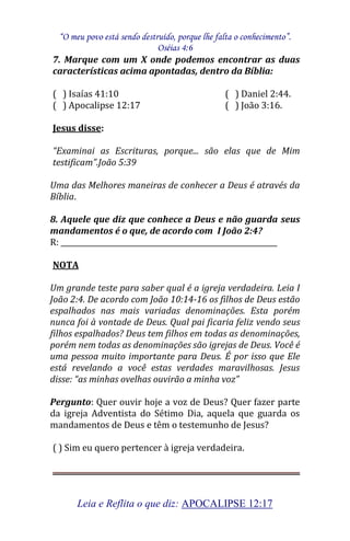 “O meu povo está sendo destruído, porque lhe falta o conhecimento”. 
Oséias 4:6 
Leia e Reflita o que diz: APOCALIPSE 12:17 
7. Marque com um X onde podemos encontrar as duas características acima apontadas, dentro da Bíblia: ( ) Isaías 41:10 ( ) Daniel 2:44. ( ) Apocalipse 12:17 ( ) João 3:16. Jesus disse: “Examinai as Escrituras, porque... são elas que de Mim testificam”.João 5:39 Uma das Melhores maneiras de conhecer a Deus é através da Bíblia. 8. Aquele que diz que conhece a Deus e não guarda seus mandamentos é o que, de acordo com I João 2:4? R: ____________________________________________________________ NOTA Um grande teste para saber qual é a igreja verdadeira. Leia I João 2:4. De acordo com João 10:14-16 os filhos de Deus estão espalhados nas mais variadas denominações. Esta porém nunca foi à vontade de Deus. Qual pai ficaria feliz vendo seus filhos espalhados? Deus tem filhos em todas as denominações, porém nem todas as denominações são igrejas de Deus. Você é uma pessoa muito importante para Deus. É por isso que Ele está revelando a você estas verdades maravilhosas. Jesus disse: “as minhas ovelhas ouvirão a minha voz” Pergunto: Quer ouvir hoje a voz de Deus? Quer fazer parte da igreja Adventista do Sétimo Dia, aquela que guarda os mandamentos de Deus e têm o testemunho de Jesus? ( ) Sim eu quero pertencer à igreja verdadeira.  