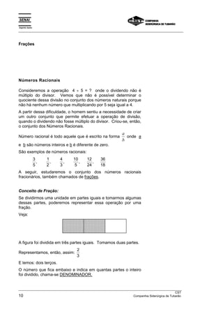 Espírito Santo 
___________________________________________________________________________________________________ 
Frações 
Números Racionais 
Consideremos a operação 4 ÷ 5 = ? onde o dividendo não é 
múltiplo do divisor. Vemos que não é possível determinar o 
quociente dessa divisão no conjunto dos números naturais porque 
não há nenhum número que multiplicando por 5 seja igual a 4. 
A partir dessa dificuldade, o homem sentiu a necessidade de criar 
um outro conjunto que permite efetuar a operação de divisão, 
quando o dividendo não fosse múltiplo do divisor. Criou-se, então, 
o conjunto dos Números Racionais. 
Número racional é todo aquele que é escrito na forma 
a 
b 
onde a 
e b são números inteiros e b é diferente de zero. 
São exemplos de números racionais: 
3 
5 
1 
2 
4 
3 
10 
5 
12 
24 
36 
18 
, , , , , 
A seguir, estudaremos o conjunto dos números racionais 
fracionários, também chamados de frações. 
Conceito de Fração: 
Se dividirmos uma unidade em partes iguais e tomarmos algumas 
dessas partes, poderemos representar essa operação por uma 
fração. 
Veja: 
 
 
 
 
 
 
 
 
 
 
 
 
 
 
 
 
 
 
 
 
 
 
 
 
A figura foi dividida em três partes iguais. Tomamos duas partes. 
Representamos, então, assim: 2 
3 
E lemos: dois terços. 
O número que fica embaixo e indica em quantas partes o inteiro 
foi dividido, chama-se DENOMINADOR. 
__________________________________________________________________________________________________ 
CST 
10 Companhia Siderúrgica de Tubarão 
 