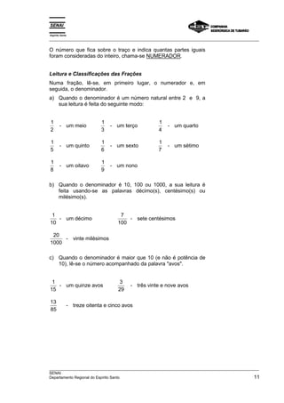 Espírito Santo 
___________________________________________________________________________________________________ 
O número que fica sobre o traço e indica quantas partes iguais 
foram consideradas do inteiro, chama-se NUMERADOR. 
Leitura e Classificações das Frações 
Numa fração, lê-se, em primeiro lugar, o numerador e, em 
seguida, o denominador. 
a) Quando o denominador é um número natural entre 2 e 9, a 
sua leitura é feita do seguinte modo: 
1 
2 
- um meio 1 
3 
- um terço 1 
4 
- um quarto 
1 
5 
- um quinto 1 
6 
- um sexto 1 
7 
- um sétimo 
1 
8 
- um oitavo 1 
9 
- um nono 
b) Quando o denominador é 10, 100 ou 1000, a sua leitura é 
feita usando-se as palavras décimo(s), centésimo(s) ou 
milésimo(s). 
1 
10 
- um décimo 7 
100 
- sete centésimos 
20 
1000 
- vinte milésimos 
c) Quando o denominador é maior que 10 (e não é potência de 
10), lê-se o número acompanhado da palavra avos. 
1 
15 
- um quinze avos 3 
29 
- três vinte e nove avos 
13 
85 
- treze oitenta e cinco avos 
___________________________________________________________________________________________________ 
SENAI 
Departamento Regional do Espírito Santo 11 
 