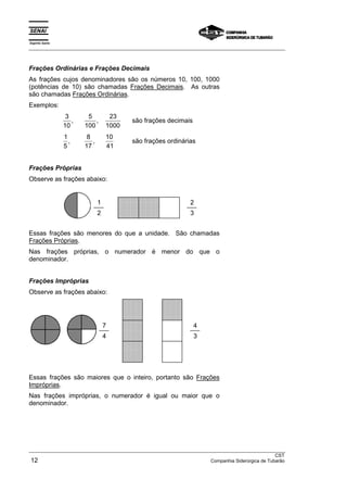 Espírito Santo 
___________________________________________________________________________________________________ 
Frações Ordinárias e Frações Decimais 
As frações cujos denominadores são os números 10, 100, 1000 
(potências de 10) são chamadas Frações Decimais. As outras 
são chamadas Frações Ordinárias. 
Exemplos: 
3 
10 
5 
100 
23 
1000 
, , são frações decimais 
1 
8 
10 
5 
17 
41 
, , são frações ordinárias 
Frações Próprias 
Observe as frações abaixo: 
1  
 
 
 
 
 
 
 2 
2 
 
 
 
 
 
 
 
 
 
 
 
 
 
 
 
3 
Essas frações são menores do que a unidade. São chamadas 
Frações Próprias. 
Nas frações próprias, o numerador é menor do que o 
denominador. 
Frações Impróprias 
Observe as frações abaixo: 
 
 
 
 
 
 
 
 
 
 
 
 
 
 
 
 
7 
 
 
 
 
 
 
 
4 
4  
 
 
 
 
 
3 
 
 
 
 
 
 
Essas frações são maiores que o inteiro, portanto são Frações 
Impróprias. 
Nas frações impróprias, o numerador é igual ou maior que o 
denominador. 
___________________________________________________________________________________________________ 
CST 
12 Companhia Siderúrgica de Tubarão 
 