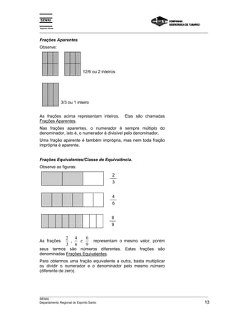 Espírito Santo 
___________________________________________________________________________________________________ 
Frações Aparentes 
Observe: 
12/6 ou 2 inteiros 
3/3 ou 1 inteiro 
As frações acima representam inteiros. Elas são chamadas 
Frações Aparentes. 
Nas frações aparentes, o numerador é sempre múltiplo do 
denominador, isto é, o numerador é divisível pelo denominador. 
Uma fração aparente é também imprópria, mas nem toda fração 
imprópria é aparente. 
Frações Equivalentes/Classe de Equivalência. 
Observe as figuras: 
2 
3 
4 
6 
6 
9 
As frações 2 
3 
, e 6 
4 
6 
9 
representam o mesmo valor, porém 
seus termos são números diferentes. Estas frações são 
denominadas Frações Equivalentes. 
Para obtermos uma fração equivalente a outra, basta multiplicar 
ou dividir o numerador e o denominador pelo mesmo número 
(diferente de zero). 
___________________________________________________________________________________________________ 
SENAI 
Departamento Regional do Espírito Santo 13 
 