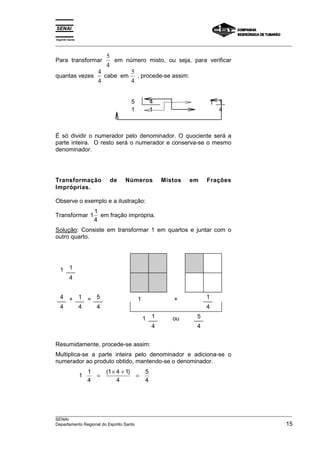 Espírito Santo 
___________________________________________________________________________________________________ 
Para transformar 5 
4 
em número misto, ou seja, para verificar 
quantas vezes 4 
4 
cabe em 5 
4 
, procede-se assim: 
5 4 1 1 
1 1 4 
É só dividir o numerador pelo denominador. O quociente será a 
parte inteira. O resto será o numerador e conserva-se o mesmo 
denominador. 
Transformação de Números Mistos em Frações 
Impróprias. 
Observe o exemplo e a ilustração: 
Transformar 11 
4 
em fração imprópria. 
Solução: Consiste em transformar 1 em quartos e juntar com o 
outro quarto. 
1 1 
4 
4 + 1 = 5 1 + 1 
4 4 4 4 
1 1 ou 5 
4 4 
Resumidamente, procede-se assim: 
Multiplica-se a parte inteira pelo denominador e adiciona-se o 
numerador ao produto obtido, mantendo-se o denominador. 
1 1 
4 
= ( 1 × 4 + 1 
) = 
4 
5 
4 
___________________________________________________________________________________________________ 
SENAI 
Departamento Regional do Espírito Santo 15 
 
