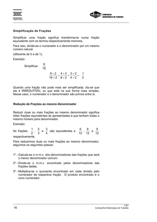 Espírito Santo 
___________________________________________________________________________________________________ 
Simplificação de Frações 
Simplificar uma fração significa transforma-la numa fração 
equivalente com os termos respectivamente menores. 
Para isso, divide-se o numerador e o denominador por um mesmo 
número natural 
(diferente de 0 e de 1). 
Exemplo: 
Simplificar 8 
16 
8 2 
16 2 
4 2 
8 2 
2 2 
4 2 
1 
2 
÷ 
÷ 
= ÷ 
÷ 
= ÷ 
÷ 
= 
Quando uma fração não pode mais ser simplificada, diz-se que 
ela é IRREDUTÍVEL ou que está na sua forma mais simples. 
Nesse caso, o numerador e o denominador são primos entre si. 
Redução de Frações ao mesmo Denominador 
Reduzir duas ou mais frações ao mesmo denominador significa 
obter frações equivalentes às apresentadas e que tenham todas o 
mesmo número para denominador. 
Exemplo: 
As frações 1 
2 
, 2 
3 
e 3 
4 
são equivalentes a 6 
12 
, 8 
12 
e 9 
12 
respectivamente. 
Para reduzirmos duas ou mais frações ao mesmo denominador, 
seguimos os seguintes passos: 
1º - Calcula-se o m.m.c. dos denominadores das frações que será 
o menor denominador comum. 
2º - Divide-se o m.m.c. encontrado pelos denominadores das 
frações dadas. 
3º - Multiplica-se o quociente encontrado em cada divisão pelo 
numerador da respectiva fração. O produto encontrado é o 
novo numerador. 
___________________________________________________________________________________________________ 
CST 
16 Companhia Siderúrgica de Tubarão 
 