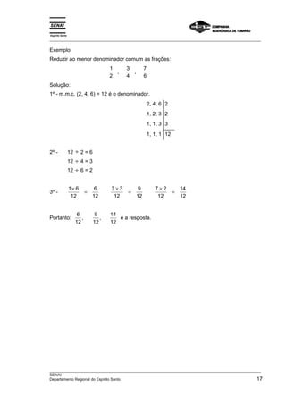 Espírito Santo 
___________________________________________________________________________________________________ 
Exemplo: 
Reduzir ao menor denominador comum as frações: 
1 
2 
, 3 
4 
, 7 
6 
Solução: 
1º - m.m.c. (2, 4, 6) = 12 é o denominador. 
2, 4, 6 
1, 2, 3 
1, 1, 3 
2 
2 
3 
1, 1, 1 12 
2º - 12 ÷ 2 = 6 
12 ÷ 4 = 3 
12 ÷ 6 = 2 
3º - 1 6 
× = × = × = 
12 
6 
12 
3 3 
12 
9 
12 
7 2 
12 
14 
12 
Portanto: 6 
12 
9 
12 
14 
12 
, , é a resposta. 
___________________________________________________________________________________________________ 
SENAI 
Departamento Regional do Espírito Santo 17 
 