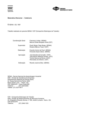 Espírito Santo 
Matemática Elementar - Caldeiraria 
© SENAI - ES, 1997 
Trabalho realizado em parceria SENAI / CST (Companhia Siderúrgica de Tubarão) 
Coordenação Geral 
Supervisão 
Elaboração 
Aprovação 
Editoração 
Francisco Lordes (SENAI) 
Marcos Drews Morgado Horta (CST) 
Paulo Sérgio Teles Braga (SENAI) 
Rosalvo Marcos Trazzi (CST) 
Evandro Armini de Pauli (SENAI) 
Fernando Saulo Uliana (SENAI) 
José Geraldo de Carvalho (CST) 
José Ramon Martinez Pontes (CST) 
Tarcilio Deorce da Rocha (CST) 
Wenceslau de Oliveira (CST) 
Ricardo José da Silva (SENAI) 
SENAI - Serviço Nacional de Aprendizagem Industrial 
DAE - Divisão de Assistência às Empresas 
Departamento Regional do Espírito Santo 
Av. Nossa Senhora da Penha, 2053 
Bairro Santa Luíza - Vitória - ES. 
CEP 29045-401 - Caixa Postal 683 
Telefone: (27) 3325-0255 
Telefax: (27) 3227-9017 
CST - Companhia Siderúrgica de Tubarão 
AHD - Divisão de Desenvolvimento de Recursos Humanos 
AV. Brigadeiro Eduardo Gomes, n° 930, Jardim Limoeiro - Serra - ES. 
CEP 29163-970 
Telefone: (27) 3348-1333 
 