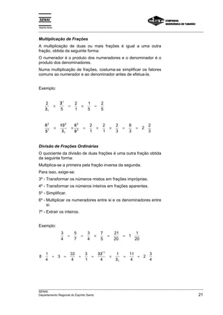 Espírito Santo 
___________________________________________________________________________________________________ 
Multiplicação de Frações 
A multiplicação de duas ou mais frações é igual a uma outra 
fração, obtida da seguinte forma: 
O numerador é o produto dos numeradores e o denominador é o 
produto dos denominadores. 
Numa multiplicação de frações, costuma-se simplificar os fatores 
comuns ao numerador e ao denominador antes de efetua-la. 
Exemplo: 
/ 
31 
2 
3 5 
2 
1 
1 
5 
2 
× = × = 
1 5 
/ 
/ 
/ 
2 
1 
2 
2 
3 
6 × 
= × × = = 
5 
/ / 
/ 
× 
/ 
/ 
10 
3 
6 
9 
2 
1 
2 
1 
2 
3 
8 
3 
2 2 
3 
1 
Divisão de Frações Ordinárias 
O quociente da divisão de duas frações é uma outra fração obtida 
da seguinte forma: 
Multiplica-se a primeira pela fração inversa da segunda. 
Para isso, exige-se: 
3º - Transformar os números mistos em frações impróprias. 
4º - Transformar os números inteiros em frações aparentes. 
5º - Simplificar. 
6º - Multiplicar os numeradores entre si e os denominadores entre 
si. 
7º - Extrair os inteiros. 
Exemplo: 
3 
4 
5 
7 
3 
4 
7 
5 
21 
20 
1 1 
20 
÷ = × = = 
8 1 
4 
3 33 
÷ = ÷ = 
4 
3 
1 
11 
/ / 
33 
4 
1 
3 
11 
4 
2 3 
4 
1 
× 
/ 
= = 
___________________________________________________________________________________________________ 
SENAI 
Departamento Regional do Espírito Santo 21 
 