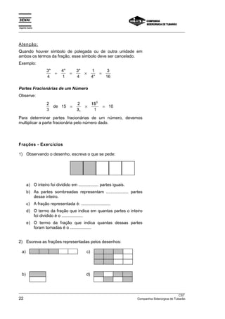 Espírito Santo 
___________________________________________________________________________________________________ 
Atenção: 
Quando houver símbolo de polegada ou de outra unidade em 
ambos os termos da fração, esse símbolo deve ser cancelado. 
Exemplo: 
3 
4 
   
4 
1 
3 
4 
1 
4 
3 
16 
÷ = × = 
 
Partes Fracionárias de um Número 
Observe: 
2 
3 
15 2 
/ 
3 
5 
/ / 
15 
1 
10 
1 
de = 
× 
= 
Para determinar partes fracionárias de um número, devemos 
multiplicar a parte fracionária pelo número dado. 
Frações - Exercícios 
1) Observando o desenho, escreva o que se pede: 
a) O inteiro foi dividido em ................. partes iguais. 
b) As partes sombreadas representam ................... partes 
desse inteiro. 
c) A fração representada é: ......................... 
d) O termo da fração que indica em quantas partes o inteiro 
foi dividido é o .................. 
e) O termo da fração que indica quantas dessas partes 
foram tomadas é o .................. 
2) Escreva as frações representadas pelos desenhos: 
 
a) c) 
 
 
 
 
 
 
 
 
 
 
 
 
 
 
 
 
 
 
 
 
 
 
 
 
 
 
 
 
 
 
 
 
 
 
 
 
 
 
b) d) 
___________________________________________________________________________________________________ 
CST 
22 Companhia Siderúrgica de Tubarão 
 