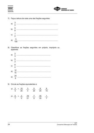 Espírito Santo 
___________________________________________________________________________________________________ 
7) Faça a leitura de cada uma das frações seguintes: 
a) 3 
4 
.................................................................................... 
b) 5 
8 
.................................................................................... 
c) 1 
2 
.................................................................................... 
d) 5 
100 
................................................................................ 
8) Classificar as frações seguintes em própria, imprópria ou 
aparente: 
a) 2 
3 
..................................................................... 
b) 5 
2 
..................................................................... 
c) 8 
4 
..................................................................... 
d) 12 
15 
.................................................................... 
e) 24 
6 
.................................................................... 
9) Circule as frações equivalentes a: 
a) 2 = 10 3 5 8 6 
5 25 4 20 20 15 
b) 6 = 2 18 7 30 1 
7 5 21 9 35 7 
___________________________________________________________________________________________________ 
CST 
24 Companhia Siderúrgica de Tubarão 
 