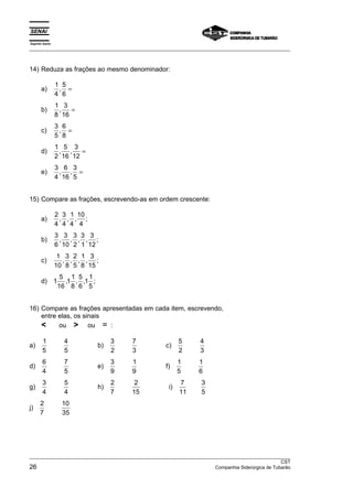 Espírito Santo 
___________________________________________________________________________________________________ 
14) Reduza as frações ao mesmo denominador: 
a) 1 
4 
5 
6 
, = 
b) 1 
8 
3 
16 
, = 
c) 3 
5 
6 
8 
, = 
d) 1 
2 
5 
16 
3 
12 
, , = 
e) 3 
4 
6 
16 
3 
5 
, , = 
15) Compare as frações, escrevendo-as em ordem crescente: 
a) 2 
4 
3 
4 
1 
4 
10 
4 
, , , ; 
b) 3 
6 
3 
10 
3 
2 
3 
1 
3 
12 
, , , , ; 
c) 1 
10 
3 
8 
2 
5 
1 
8 
3 
15 
, , , , ; 
d) 1 5 
16 
11 
8 
5 
6 
11 
5 
, , , ; 
16) Compare as frações apresentadas em cada item, escrevendo, 
entre elas, os sinais 
 ou  ou = : 
a) 1 
5 
4 
5 
b) 3 
2 
7 
3 
c) 5 
2 
4 
3 
d) 6 
4 
7 
5 
e) 3 
9 
1 
9 
f) 1 
5 
1 
6 
g) 3 
4 
5 
4 
h) 2 
7 
2 
15 
i) 7 
11 
3 
5 
j) 2 
7 
10 
35 
___________________________________________________________________________________________________ 
CST 
26 Companhia Siderúrgica de Tubarão 
 