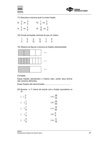 Espírito Santo 
___________________________________________________________________________________________________ 
17) Descubra e escreva qual é a maior fração: 
a) 3 
5 
ou b) 1 
2 
3 
2 
2 
9 
ou 
c) 3 
4 
ou d) 6 
5 
6 
10 
3 
6 
ou 
18) Circule as frações menores do que um inteiro: 
1 
3 
9 
8 
2 
12 
8 
12 
7 
4 
9 
5 
19) Observe as figuras e escreva as frações representadas: 
Complete: 
Essas frações representam o mesmo valor, porém seus termos 
são números diferentes. 
Essas frações são denominadas ................................................. 
20) Numere a 1ª coluna de acordo com a fração equivalente na 
2ª: 
( ) 2 
3 
( a ) 28 
32 
( ) 1 
2 
( b ) 25 
40 
( ) 7 
8 
( c ) 16 
64 
( ) 1 
4 
( d ) 6 
9 
( ) 5 
8 
( e ) 8 
16 
___________________________________________________________________________________________________ 
SENAI 
Departamento Regional do Espírito Santo 27 
 