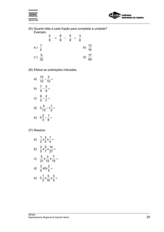 Espírito Santo 
___________________________________________________________________________________________________ 
25) Quanto falta a cada fração para completar a unidade? 
Exemplo: 
5 
8 
8 
8 
5 
8 
3 
8 
→ − = 
a ) 1 
4 
b) 13 
16 
c ) 5 
32 
d) 17 
64 
26) Efetue as subtrações indicadas: 
a) 15 
10 
3 
10 
− = 
b) 7 
9 
5 
9 
− = 
c) 8 
5 
2 
7 
− = 
d) 3 4 
13 
11 
2 
− = 
e) 5 2 
3 
1 
8 
− = 
27) Resolva: 
a) 1 
2 
3 
5 
1 
4 
x x = 
b) 2 
5 
9 
7 
14 
27 
x x = 
c) 5 
21 
3 
10 
7 
15 
x x = 
d) 3 
4 
2 2 
5 
x x = 
e) 3 1 
2 
5 
16 
3 
5 
x x = 
___________________________________________________________________________________________________ 
SENAI 
Departamento Regional do Espírito Santo 29 
 