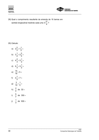 Espírito Santo 
___________________________________________________________________________________________________ 
28) Qual o comprimento resultante da emenda de 16 barras em 
sentido longitudinal medindo cada uma 5 3 
′′? 
4 
29) Calcule: 
a) 2 2 
3 
11 
2 
÷ = 
b) 3 1 
2 
2 3 
5 
÷ = 
c) 4 2 
3 
5 1 
2 
÷ = 
d) 6 1 
3 
5 1 
2 
÷ = 
e) 15 
16 
÷ 5 = 
f) 2 1 
3 
÷ 7 = 
g) 3 
10 
1 
5 
÷ = 
h) 2 
4 
de 32 = 
i) 5 
7 
de 350 = 
j) 1 
3 
de 930 = 
___________________________________________________________________________________________________ 
CST 
30 Companhia Siderúrgica de Tubarão 
 