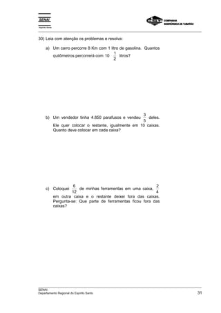 Espírito Santo 
___________________________________________________________________________________________________ 
30) Leia com atenção os problemas e resolva: 
a) Um carro percorre 8 Km com 1 litro de gasolina. Quantos 
quilômetros percorrerá com 10 1 
2 
litros? 
b) Um vendedor tinha 4.850 parafusos e vendeu 3 
5 
deles. 
Ele quer colocar o restante, igualmente em 10 caixas. 
Quanto deve colocar em cada caixa? 
c) Coloquei 6 
12 
de minhas ferramentas em uma caixa, 2 
4 
em outra caixa e o restante deixei fora das caixas. 
Pergunta-se: Que parte de ferramentas ficou fora das 
caixas? 
___________________________________________________________________________________________________ 
SENAI 
Departamento Regional do Espírito Santo 31 
 