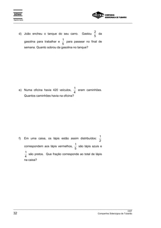 Espírito Santo 
___________________________________________________________________________________________________ 
d) João encheu o tanque do seu carro. Gastou 2 
5 
da 
gasolina para trabalhar e 1 
5 
para passear no final de 
semana. Quanto sobrou da gasolina no tanque? 
e) Numa oficina havia 420 veículos, 1 
4 
eram caminhões. 
Quantos caminhões havia na oficina? 
f) Em uma caixa, os lápis estão assim distribuídos: 1 
2 
correspondem aos lápis vermelhos, 1 
5 
são lápis azuis e 
1 
4 
são pretos. Que fração corresponde ao total de lápis 
na caixa? 
___________________________________________________________________________________________________ 
CST 
32 Companhia Siderúrgica de Tubarão 
 