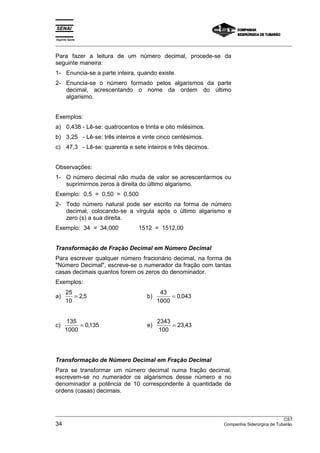 Espírito Santo 
___________________________________________________________________________________________________ 
Para fazer a leitura de um número decimal, procede-se da 
seguinte maneira: 
1- Enuncia-se a parte inteira, quando existe. 
2- Enuncia-se o número formado pelos algarismos da parte 
decimal, acrescentando o nome da ordem do último 
algarismo. 
Exemplos: 
a) 0,438 - Lê-se: quatrocentos e trinta e oito milésimos. 
b) 3,25 - Lê-se: três inteiros e vinte cinco centésimos. 
c) 47,3 - Lê-se: quarenta e sete inteiros e três décimos. 
Observações: 
1- O número decimal não muda de valor se acrescentarmos ou 
suprimirmos zeros à direita do último algarismo. 
Exemplo: 0,5 = 0,50 = 0,500 
2- Todo número natural pode ser escrito na forma de número 
decimal, colocando-se a vírgula após o último algarismo e 
zero (s) a sua direita. 
Exemplo: 34 = 34,000 1512 = 1512,00 
Transformação de Fração Decimal em Número Decimal 
Para escrever qualquer número fracionário decimal, na forma de 
Número Decimal, escreve-se o numerador da fração com tantas 
casas decimais quantos forem os zeros do denominador. 
Exemplos: 
a) 25 
10 
= 2,5 b) 43 
1000 
= 0,043 
c) 135 
1000 
= 0,135 e) 2343 
100 
= 23,43 
Transformação de Número Decimal em Fração Decimal 
Para se transformar um número decimal numa fração decimal, 
escrevem-se no numerador os algarismos desse número e no 
denominador a potência de 10 correspondente à quantidade de 
ordens (casas) decimais. 
___________________________________________________________________________________________________ 
CST 
34 Companhia Siderúrgica de Tubarão 
 