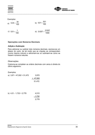 Espírito Santo 
___________________________________________________________________________________________________ 
Exemplos: 
a) 0 34 34 
, = b) 5 01 501 
100 
100 
, = 
c) 0 01 1 
, = d) 21057 21057 
100 
1000 
, = 
Operações com Números Decimais 
Adição e Subtração 
Para adicionar ou subtrair dois números decimais, escreve-se um 
abaixo do outro, de tal modo que as vírgulas se correspondam 
(numa mesma coluna) e adicionam-se ou subtraem-se como se 
fossem números naturais. 
Observações: 
Costuma-se completar as ordens decimais com zeros à direita do 
último algarismo. 
Exemplos: 
a) 3,97 + 47,502 = 51,472 3,970 
+ 47,502 
51,472 
b) 4,51 - 1,732 = 2,778 4,510 
- 1,732 
2,778 
___________________________________________________________________________________________________ 
SENAI 
Departamento Regional do Espírito Santo 35 
 
