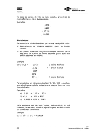 Espírito Santo 
___________________________________________________________________________________________________ 
No caso de adição de três ou mais parcelas, procede-se da 
mesma forma que na de duas parcelas. 
Exemplos: 
4,310 
5,200 
+ 17,138 
26,648 
Multiplicação 
Para multiplicar números decimais, procede-se da seguinte forma: 
1º Multiplicam-se os números decimais, como se fossem 
naturais; 
2º No produto, coloca-se a vírgula contando-se da direita para a 
esquerda, um número de ordens decimais igual à soma das 
ordens decimais dos fatores. 
Exemplo: 
0,012 x 1,2 = 0,012 3 ordens decimais 
x 1,2 + 1 ordem decimal 
0024 
+ 0012 
0,0144 4 ordens decimais 
Para multiplicar um número decimal por 10, 100, 1000 ..., desloca-se 
a vírgula para a direita tantas ordens quantos forem os zeros 
do multiplicador. 
Exemplos: 
a) 2,35 × 10 = 23,5 
b) 43,1 × 100 = 4310 
c) 0,3145 × 1000 = 314,5 
Para multiplicar três ou mais fatores, multiplicam-se os dois 
primeiros; o resultado obtido multiplica-se pelo terceiro e assim 
por diante até o último fator. 
Exemplo: 
0,2 × 0,51 × 0,12 = 0,01224 
___________________________________________________________________________________________________ 
CST 
36 Companhia Siderúrgica de Tubarão 
 