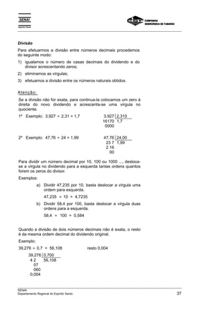 Espírito Santo 
___________________________________________________________________________________________________ 
Divisão 
Para efetuarmos a divisão entre números decimais procedemos 
do seguinte modo: 
1) igualamos o número de casas decimais do dividendo e do 
divisor acrescentando zeros; 
2) eliminamos as vírgulas; 
3) efetuamos a divisão entre os números naturais obtidos. 
Atenção: 
Se a divisão não for exata, para continua-la colocamos um zero à 
direita do novo dividendo e acrescenta-se uma vírgula no 
quociente. 
1º Exemplo: 3,927 ÷ 2,31 = 1,7 3,927 2,310 
16170 
0000 
1,7 
2º Exemplo: 47,76 ÷ 24 = 1,99 47,76 24,00 
23 7 
2 16 
00 
1,99 
Para dividir um número decimal por 10, 100 ou 1000 ..., desloca-se 
a vírgula no dividendo para a esquerda tantas ordens quantos 
forem os zeros do divisor. 
Exemplos: 
a) Dividir 47,235 por 10, basta deslocar a vírgula uma 
ordem para esquerda. 
47,235 ÷ 10 = 4,7235 
b) Dividir 58,4 por 100, basta deslocar a vírgula duas 
ordens para a esquerda. 
58,4 ÷ 100 = 0,584 
Quando a divisão de dois números decimais não é exata, o resto 
é da mesma ordem decimal do dividendo original. 
Exemplo: 
39,276 ÷ 0,7 = 56,108 resto 0,004 
39,276 0,700 
4 2 
07 
060 
0,004 
56,108 
___________________________________________________________________________________________________ 
SENAI 
Departamento Regional do Espírito Santo 37 
 