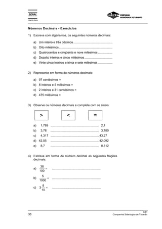 Espírito Santo 
___________________________________________________________________________________________________ 
Números Decimais - Exercícios 
1) Escreva com algarismos, os seguintes números decimais: 
a) Um inteiro e três décimos.............................................. 
b) Oito milésimos............................................................... 
c) Quatrocentos e cinqüenta e nove milésimos ................. 
d) Dezoito inteiros e cinco milésimos................................. 
e) Vinte cinco inteiros e trinta e sete milésimos ................. 
2) Represente em forma de números decimais: 
a) 97 centésimos = 
b) 8 inteiros e 5 milésimos = 
c) 2 inteiros e 31 centésimos = 
d) 475 milésimos = 
3) Observe os números decimais e complete com os sinais: 
  = 
a) 1,789 ......................................................... 2,1 
b) 3,78 ......................................................... 3,780 
c) 4,317 ......................................................... 43,27 
d) 42,05 ......................................................... 42,092 
e) 8,7 ......................................................... 8,512 
4) Escreva em forma de número decimal as seguintes frações 
decimais: 
a) 36 
100 
= .......................................................... 
b) 5 
1000 
= .......................................................... 
c) 3 8 
10 
= .......................................................... 
___________________________________________________________________________________________________ 
CST 
38 Companhia Siderúrgica de Tubarão 
 
