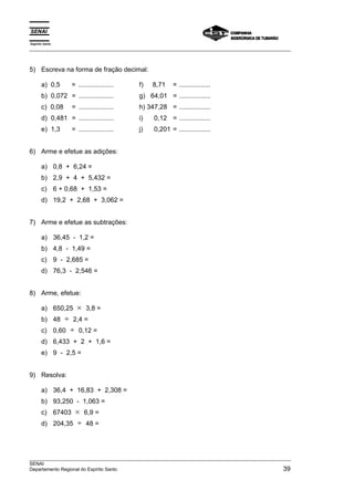 Espírito Santo 
___________________________________________________________________________________________________ 
5) Escreva na forma de fração decimal: 
a) 0,5 = ................... f) 8,71 = ................. 
b) 0,072 = ................... g) 64,01 = ................. 
c) 0,08 = ................... h) 347,28 = ................. 
d) 0,481 = ................... i) 0,12 = ................. 
e) 1,3 = ................... j) 0,201 = ................. 
6) Arme e efetue as adições: 
a) 0,8 + 6,24 = 
b) 2,9 + 4 + 5,432 = 
c) 6 + 0,68 + 1,53 = 
d) 19,2 + 2,68 + 3,062 = 
7) Arme e efetue as subtrações: 
a) 36,45 - 1,2 = 
b) 4,8 - 1,49 = 
c) 9 - 2,685 = 
d) 76,3 - 2,546 = 
8) Arme, efetue: 
a) 650,25 × 3,8 = 
b) 48 ÷ 2,4 = 
c) 0,60 ÷ 0,12 = 
d) 6,433 + 2 + 1,6 = 
e) 9 - 2,5 = 
9) Resolva: 
a) 36,4 + 16,83 + 2,308 = 
b) 93,250 - 1,063 = 
c) 67403 × 6,9 = 
d) 204,35 ÷ 48 = 
___________________________________________________________________________________________________ 
SENAI 
Departamento Regional do Espírito Santo 39 
 