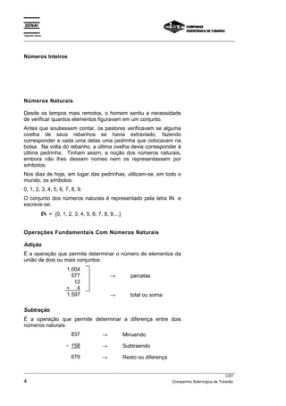 Espírito Santo 
___________________________________________________________________________________________________ 
Números Inteiros 
Números Naturais 
Desde os tempos mais remotos, o homem sentiu a necessidade 
de verificar quantos elementos figuravam em um conjunto. 
Antes que soubessem contar, os pastores verificavam se alguma 
ovelha de seus rebanhos se havia extraviado, fazendo 
corresponder a cada uma delas uma pedrinha que colocavam na 
bolsa. Na volta do rebanho, a última ovelha devia corresponder à 
última pedrinha. Tinham assim, a noção dos números naturais, 
embora não lhes dessem nomes nem os representassem por 
símbolos. 
Nos dias de hoje, em lugar das pedrinhas, utilizam-se, em todo o 
mundo, os símbolos: 
0, 1, 2, 3, 4, 5, 6, 7, 8, 9. 
O conjunto dos números naturais é representado pela letra IN e 
escreve-se: 
IN = {0, 1, 2, 3, 4, 5, 6, 7, 8, 9,...} 
Operações Fundamentais Com Números Naturais 
Adição 
É a operação que permite determinar o número de elementos da 
união de dois ou mais conjuntos: 
1.004 
577 → parcelas 
12 
+ 4 
1.597 → total ou soma 
Subtração 
É a operação que permite determinar a diferença entre dois 
números naturais: 
837 → Minuendo 
- 158 → Subtraendo 
679 → Resto ou diferença 
___________________________________________________________________________________________________ 
CST 
4 Companhia Siderúrgica de Tubarão 
 