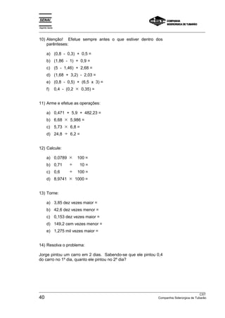 Espírito Santo 
___________________________________________________________________________________________________ 
10) Atenção! Efetue sempre antes o que estiver dentro dos 
parênteses: 
a) (0,8 - 0,3) + 0,5 = 
b) (1,86 - 1) + 0,9 = 
c) (5 - 1,46) + 2,68 = 
d) (1,68 + 3,2) - 2,03 = 
e) (0,8 - 0,5) + (6,5 x 3) = 
f) 0,4 - (0,2 × 0,35) = 
11) Arme e efetue as operações: 
a) 0,471 + 5,9 + 482,23 = 
b) 6,68 × 5,986 = 
c) 5,73 × 6,8 = 
d) 24,8 ÷ 6,2 = 
12) Calcule: 
a) 0,0789 × 100 = 
b) 0,71 ÷ 10 = 
c) 0,6 ÷ 100 = 
d) 8,9741 × 1000 = 
13) Torne: 
a) 3,85 dez vezes maior = 
b) 42,6 dez vezes menor = 
c) 0,153 dez vezes maior = 
d) 149,2 cem vezes menor = 
e) 1,275 mil vezes maior = 
14) Resolva o problema: 
Jorge pintou um carro em 2 dias. Sabendo-se que ele pintou 0,4 
do carro no 1º dia, quanto ele pintou no 2º dia? 
___________________________________________________________________________________________________ 
CST 40 Companhia Siderúrgica de Tubarão 
 