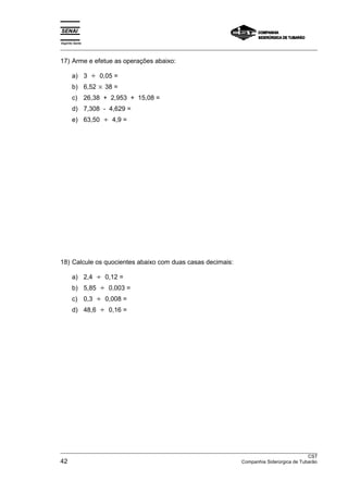 Espírito Santo 
___________________________________________________________________________________________________ 
17) Arme e efetue as operações abaixo: 
a) 3 ÷ 0,05 = 
b) 6,52 × 38 = 
c) 26,38 + 2,953 + 15,08 = 
d) 7,308 - 4,629 = 
e) 63,50 ÷ 4,9 = 
18) Calcule os quocientes abaixo com duas casas decimais: 
a) 2,4 ÷ 0,12 = 
b) 5,85 ÷ 0,003 = 
c) 0,3 ÷ 0,008 = 
d) 48,6 ÷ 0,16 = 
___________________________________________________________________________________________________ 
CST 
42 Companhia Siderúrgica de Tubarão 
 