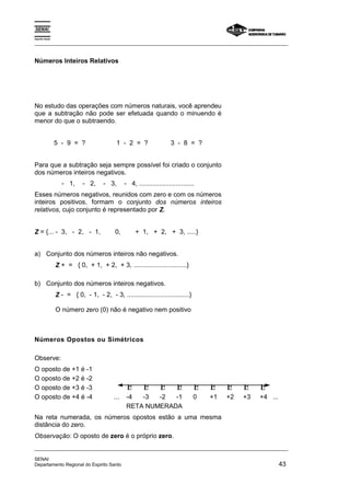 Espírito Santo 
_________________________________________________________________________________________________ 
Números Inteiros Relativos 
No estudo das operações com números naturais, você aprendeu 
que a subtração não pode ser efetuada quando o minuendo é 
menor do que o subtraendo. 
5 - 9 = ? 1 - 2 = ? 3 - 8 = ? 
Para que a subtração seja sempre possível foi criado o conjunto 
dos números inteiros negativos. 
- 1, - 2, - 3, - 4, .............................. 
Esses números negativos, reunidos com zero e com os números 
inteiros positivos, formam o conjunto dos números inteiros 
relativos, cujo conjunto é representado por Z. 
Z = {... - 3, - 2, - 1, 0, + 1, + 2, + 3, .....} 
a) Conjunto dos números inteiros não negativos. 
Z + = { 0, + 1, + 2, + 3, .............................} 
b) Conjunto dos números inteiros negativos. 
Z - = { 0, - 1, - 2, - 3, ..................................} 
O número zero (0) não é negativo nem positivo 
Números Opostos ou Simétricos 
Observe: 
O oposto de +1 é -1 
O oposto de +2 é -2 
O oposto de +3 é -3 Β Β Β Β Β Β Β Β Β 
O oposto de +4 é -4 ... -4 -3 -2 -1 0 +1 +2 +3 +4 ... 
RETA NUMERADA 
Na reta numerada, os números opostos estão a uma mesma 
distância do zero. 
Observação: O oposto de zero é o próprio zero. 
_________________________________________________________________________________________________ 
SENAI 
Departamento Regional do Espirito Santo 43 
 