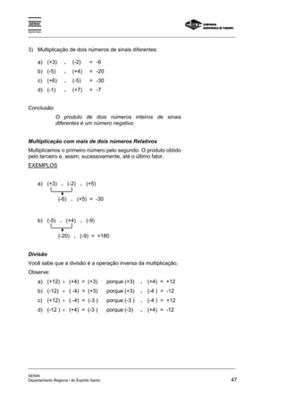 Espírito Santo 
_________________________________________________________________________________________________ 
3) Multiplicação de dois números de sinais diferentes: 
a) (+3) . (-2) = -6 
b) (-5) . (+4) = -20 
c) (+6) . (-5) = -30 
d) (-1) . (+7) = -7 
Conclusão: 
O produto de dois números inteiros de sinais 
diferentes é um número negativo. 
Multiplicação com mais de dois números Relativos 
Multiplicamos o primeiro número pelo segundo. O produto obtido 
pelo terceiro e, assim, sucessivamente, até o último fator. 
EXEMPLOS 
a) (+3) . (-2) . (+5) 
(-6) . (+5) = -30 
b) (-5) . (+4) . (-9) 
(-20) . (-9) = +180 
Divisão 
Você sabe que a divisão é a operação inversa da multiplicação. 
Observe: 
a) (+12) ÷ (+4) = (+3) porque (+3) . (+4) = +12 
b) (-12) ÷ ( -4) = (+3) porque (+3) . (-4 ) = -12 
c) (+12) ÷ ( -4) = (-3 ) porque (-3 ) . (-4 ) = +12 
d) (-12 ) ÷ (+4) = (-3 ) porque (-3) . (+4) = -12 
_________________________________________________________________________________________________ 
SENAI 
Departamento Regiona l do Espirito Santo 47 
 