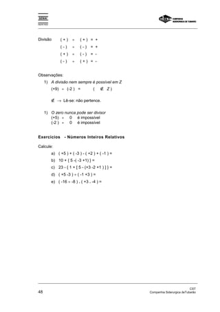 Espírito Santo 
_________________________________________________________________________________________________ 
Divisão ( + ) ÷ ( + ) = + 
( - ) ÷ ( - ) = + 
( + ) ÷ ( - ) = - 
( - ) ÷ ( + ) = - 
Observações: 
1) A divisão nem sempre é possível em Z 
(+9) ÷ (-2 ) = ( ∉ Z ) 
∉ → Lê-se: não pertence. 
1) O zero nunca pode ser divisor 
(+5) ÷ 0 é impossível 
(-2 ) ÷ 0 é impossível 
Exercícios - Números Inteiros Relativos 
Calcule: 
a) ( +5 ) + ( -3 ) - ( +2 ) + ( -1 ) = 
b) 10 + { 5 -( -3 +1) } = 
c) 23 - { 1 + [ 5 - (+3 -2 +1 ) ] } = 
d) ( +5 -3 ) ÷ ( -1 +3 ) = 
e) ( -16 ÷ -8 ) . ( +3 . -4 ) = 
_________________________________________________________________________________________________ 
CST 
48 Companhia Siderurgica deTubarão 
 