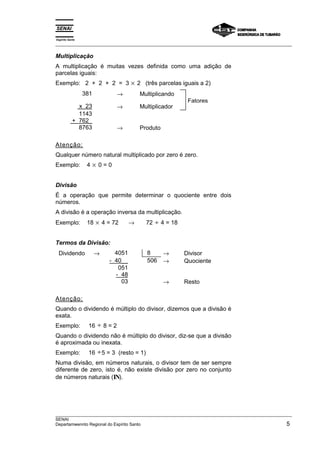 Espírito Santo 
___________________________________________________________________________________________________ 
Multiplicação 
A multiplicação é muitas vezes definida como uma adição de 
parcelas iguais: 
Exemplo: 2 + 2 + 2 = 3 × 2 (três parcelas iguais a 2) 
381 → Multiplicando 
Fatores 
x 23 → Multiplicador 
1143 
+ 762_ 
8763 → Produto 
Atenção: 
Qualquer número natural multiplicado por zero é zero. 
Exemplo: 4 × 0 = 0 
Divisão 
É a operação que permite determinar o quociente entre dois 
números. 
A divisão é a operação inversa da multiplicação. 
Exemplo: 18 × 4 = 72 → 72 ÷ 4 = 18 
Termos da Divisão: 
Dividendo → 4051 8 → Divisor 
- 40__ 506 → Quociente 
051 
- 48 
03 → Resto 
Atenção: 
Quando o dividendo é múltiplo do divisor, dizemos que a divisão é 
exata. 
Exemplo: 16 ÷ 8 = 2 
Quando o dividendo não é múltiplo do divisor, diz-se que a divisão 
é aproximada ou inexata. 
Exemplo: 16 ÷5 = 3 (resto = 1) 
Numa divisão, em números naturais, o divisor tem de ser sempre 
diferente de zero, isto é, não existe divisão por zero no conjunto 
de números naturais (IN). 
___________________________________________________________________________________________________ 
SENAI 
Departamwennto Regional do Espírito Santo 5 
 