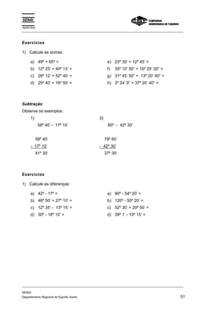 Espírito Santo 
_________________________________________________________________________________________________ 
Exercícios 
1) Calcule as somas: 
a) 49º + 65º = 
b) 12º 25’ + 40º 13’ = 
c) 28º 12’ + 52º 40’ = 
d) 25º 40’ + 16º 50’ = 
e) 23º 35’ + 12º 45’ = 
f) 35º 10’ 50” + 10º 25’ 20” = 
g) 31º 45’ 50” + 13º 20’ 40” = 
h) 3º 24’ 9” + 37º 20’ 40” = 
Subtração 
Observe os exemplos: 
1) 
58º 40’ - 17º 10’ 
58º 40’ 
- 17º 10’ 
41º 30’ 
2) 
80º - 42º 30’ 
79º 60’ 
- 42º 30’ 
37º 30’ 
Exercícios 
1) Calcule as diferenças: 
a) 42º - 17º = 
b) 48º 50’ = 27º 10’ = 
c) 12º 35’ - 13º 15’ = 
d) 30º - 18º 10’ = 
a) 90º - 54º 20’ = 
b) 120º - 50º 20’ = 
c) 52º 30’ = 20º 50’ = 
d) 39º 1’ - 10º 15’ = 
_________________________________________________________________________________________________ 
SENAI 
Departamento Regional do Espírito Santo 51 
 