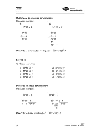 Espírito Santo 
_________________________________________________________________________________________________ 
Multiplicação de um ângulo por um número 
Observe os exemplos: 
1) 
17º 15’ x 2 
17º 15’ 
x 2 
34º 30’ 
2) 
24º 20’ x 3 
24º 20’ 
x 3 
72º 60’ 
1º 
73º 
Nota: “Não há multiplicação entre ângulos.” 90º x 90º = ? 
Exercícios 
1) Calcule os produtos: 
a) 25º 10’ x 3 = 
b) 44º 20’ x 2 = 
c) 35º 10’ x 4 = 
d) 16º 20’ x 3 = 
a) 28º 30’ x 2 = 
b) 12º 40’ x 3 = 
c) 15º 30’ x 3 = 
d) 14º 20’ x 5 = 
Divisão de um ângulo por um número 
Observe os exemplos: 
36º 30’ ÷ 3 
36º 30’ 3 
0 0 12º 10’ 
39º 20’ ÷ 4 
39º 20’ 4 
3º 180’ 9º 50’ 
200’ 
00 
Nota: “Não há divisão entre ângulos.” 90º ÷ 20º = ? 
_________________________________________________________________________________________________ 
CST 
52 Companhia Siderúrgica de Tubarão 
 