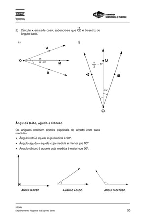 Espírito Santo 
_________________________________________________________________________________________________ 
2) Calcule x em cada caso, sabendo-se que OC é bissetriz do 
ângulo dado. 
a) 
O 
A 
B 
M 
3X 
5X - 20º 
b) 
C 
35º 
x - 5º 
2 
O 
A 
B 
Ângulos Reto, Agudo e Obtuso 
Os ângulos recebem nomes especiais de acordo com suas 
medidas: 
• Ângulo reto é aquele cuja medida é 90º. 
• Ângulo agudo é aquele cuja medida é menor que 90º. 
• Ângulo obtuso é aquele cuja medida é maior que 90º. 
ÂNGULO RETO ÂNGULO AGUDO ÂNGULO OBTUSO 
_________________________________________________________________________________________________ 
SENAI 
Departamento Regional do Esípírito Santo 55 
 