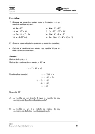Espírito Santo 
_________________________________________________________________________________________________ 
Exercícios: 
1) Resolva as equações abaixo, onde a incógnita x é um 
ângulo (medido em graus): 
a) 2x = 90º 
b) 4x + 10º = 90º 
c) 5x - 20º = 1º + 2x 
d) x = 2 (90º - x) 
e) 4 (x + 3º) = 20º 
f) (3x - 20º) + 50º = 90º 
g) 3 (x + 1º) = 2 (x + 7º) 
h) 2x + 2 (x + 1º) = 4º + 3 (x + 2º) 
2) Observe o exemplo abaixo e resolva as seguintes questões: 
• Calcular a medida de um ângulo cuja medida é igual ao 
dobro do seu complemento. 
Solução: 
Medida do ângulo = x 
Medida do complemento do ângulo = 90º - x 
x = 2 ( 90º - x ) 
Resolvendo a equação: x 
x 
x + 2x 
3x 
x 
= 2 (90º - x) 
= 180º - 2x 
= 180º 
= 180º 
= 60º 
Resposta: 60º 
a) A medida de um ângulo é igual à medida de seu 
complemento. Quanto mede esse ângulo ? 
b) A medida de um é a metade da medida do seu 
complemento. Calcule a medida desse ângulo. 
_________________________________________________________________________________________________ 
SENAI 
Departamento Regional do Espírito Santo 57 
 