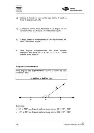 Espírito Santo 
_________________________________________________________________________________________________ 
c) Calcule a medida de um ângulo cuja medida é igual ao 
triplo de seu complemento. 
d) A diferença entre o dobro da medida de um ângulo e o seu 
complemento é 45º. Calcule a medida desse ângulo. 
e) A terça partes do complemento de um ângulo mede 20º. 
Qual a medida do ângulo ? 
f) Dois ângulos complementares têm suas medidas 
expressas em graus por 3x + 25º e 4x - 5º. Quanto 
medem esses ângulos ? 
Ângulos Suplementares 
Dois ângulos são suplementares quando a soma de suas 
medidas é 180º. 
m (AÔB) + m (BÔC) = 180º 
C 
B 
A O 
Exemplos: 
• 50º e 130º são ângulos suplementares, porque 50º + 130º = 180º 
• 125º e 55º são ângulos suplementares, porque 125º + 55º = 180º 
_________________________________________________________________________________________________ 
CST 
58 Companhia Siderúrgica de Tubarão 
 