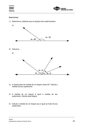 Espírito Santo 
_________________________________________________________________________________________________ 
Exercícios: 
1) Determine x, sabendo que os ângulos são suplementares: 
a) 
2x - 40º 
3x - 10º 
2) Calcule x: 
a) 
2x 
5x - 4º 3x 
2x - 2º 
3) A quarta parte da medida de um ângulo mede 30º. Calcule a 
medida do seu suplemento. 
4) A medida de um ângulo é igual à medida de seu 
suplemento. Calcule esse ângulo. 
5) Calcule a medida de um ângulo que é igual ao triplo de seu 
suplemento. 
_________________________________________________________________________________________________ 
SENAI 
Departamento regional do Espírito Santo 59 
 
