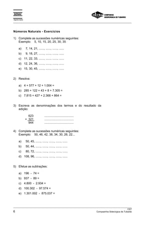 Espírito Santo 
___________________________________________________________________________________________________ 
Números Naturais - Exercícios 
1) Complete as sucessões numéricas seguintes: 
Exemplo: 5, 10, 15, 20, 25, 30, 35 
a) 7, 14, 21, ......, ......, ......, ...... 
b) 9, 18, 27, ......, ......, ......, ...... 
c) 11, 22, 33, ......, ......, ......, ...... 
d) 12, 24, 36, ......, ......, ......, ...... 
e) 15, 30, 45, ......, ......, ......, ...... 
2) Resolva: 
a) 4 + 577 + 12 + 1.004 = 
b) 285 + 122 + 43 + 8 + 7.305 = 
c) 7.815 + 427 + 2.368 + 864 = 
3) Escreva as denominações dos termos e do resultado da 
adição: 
623 ................................... 
+ 321 ................................... 
944 ................................... 
4) Complete as sucessões numéricas seguintes: 
Exemplo: 50, 46, 42, 38, 34, 30, 26, 22... 
a) 50, 45, ......, ......, ......, ......, ...... 
b) 50, 44, ......, ......, ......, ......, ...... 
c) 80, 72, ......, ......, ......, ......, ...... 
d) 108, 96, ......, ......, ......, ......, ...... 
5) Efetue as subtrações: 
a) 196 - 74 = 
b) 937 - 89 = 
c) 4.800 - 2.934 = 
d) 100.302 - 97.574 = 
e) 1.301.002 - 875.037 = 
___________________________________________________________________________________________________ 
CST 
6 Compaanhia Siderúrgica de Tubarão 
 